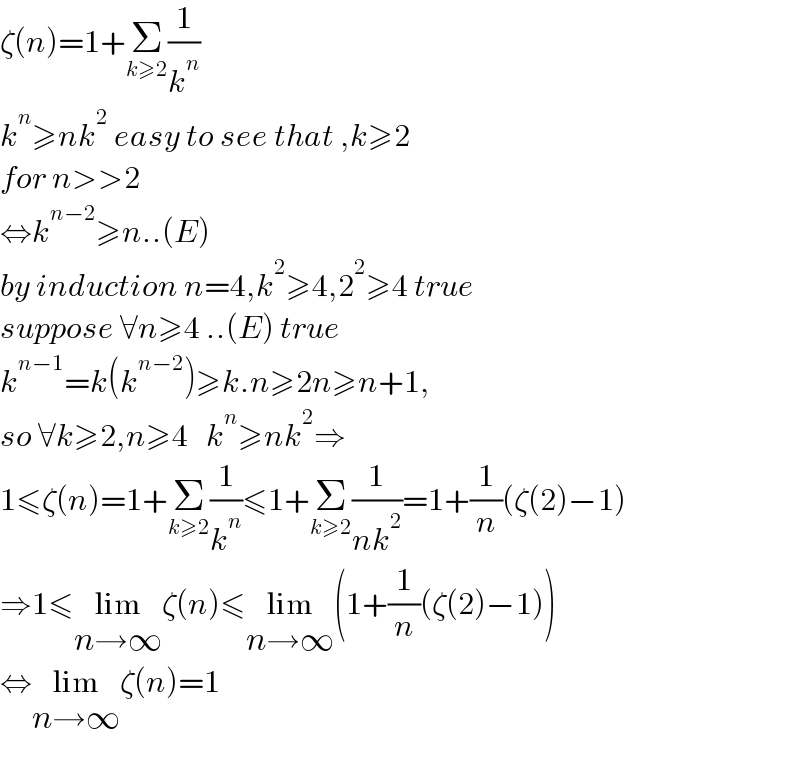 ζ(n)=1+Σ_(k≥2) (1/k^n )  k^n ≥nk^2  easy to see that ,k≥2  for n>>2  ⇔k^(n−2) ≥n..(E)  by induction n=4,k^2 ≥4,2^2 ≥4 true  suppose ∀n≥4 ..(E) true   k^(n−1) =k(k^(n−2) )≥k.n≥2n≥n+1,  so ∀k≥2,n≥4   k^n ≥nk^2 ⇒  1≤ζ(n)=1+Σ_(k≥2) (1/k^n )≤1+Σ_(k≥2) (1/(nk^2 ))=1+(1/n)(ζ(2)−1)  ⇒1≤lim_(n→∞) ζ(n)≤lim_(n→∞) (1+(1/n)(ζ(2)−1))  ⇔lim_(n→∞) ζ(n)=1    