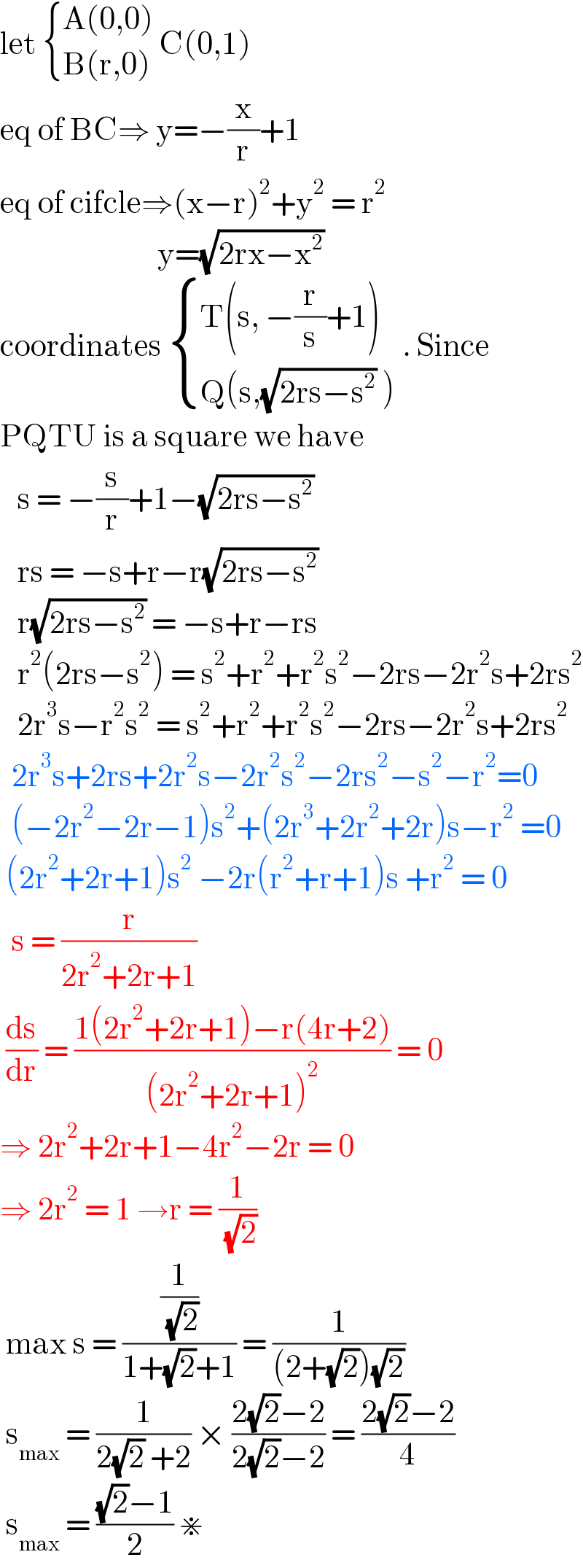 let  { ((A(0,0) )),((B(r,0))) :}C(0,1)  eq of BC⇒ y=−(x/r)+1  eq of cifcle⇒(x−r)^2 +y^2  = r^2                              y=(√(2rx−x^2 ))  coordinates  { ((T(s, −(r/s)+1))),((Q(s,(√(2rs−s^2 )) ))) :} . Since  PQTU is a square we have      s = −(s/r)+1−(√(2rs−s^2 ))     rs = −s+r−r(√(2rs−s^2 ))     r(√(2rs−s^2 )) = −s+r−rs     r^2 (2rs−s^2 ) = s^2 +r^2 +r^2 s^2 −2rs−2r^2 s+2rs^2      2r^3 s−r^2 s^2  = s^2 +r^2 +r^2 s^2 −2rs−2r^2 s+2rs^2     2r^3 s+2rs+2r^2 s−2r^2 s^2 −2rs^2 −s^2 −r^2 =0    (−2r^2 −2r−1)s^2 +(2r^3 +2r^2 +2r)s−r^2  =0   (2r^2 +2r+1)s^2  −2r(r^2 +r+1)s +r^2  = 0    s = (r/(2r^2 +2r+1))   (ds/dr) = ((1(2r^2 +2r+1)−r(4r+2))/((2r^2 +2r+1)^2 )) = 0  ⇒ 2r^2 +2r+1−4r^2 −2r = 0  ⇒ 2r^2  = 1 →r = (1/( (√2)))   max s = ((1/( (√2)))/(1+(√2)+1)) = (1/((2+(√2))(√2)))   s_(max)  = (1/(2(√2) +2)) × ((2(√2)−2)/(2(√2)−2)) = ((2(√2)−2)/4)   s_(max)  = (((√2)−1)/2) ⋇   
