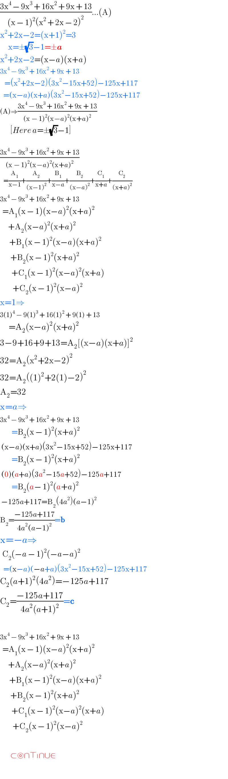((3x^4  − 9x^3  + 16x^2  + 9x + 13)/((x − 1)^2 (x^2  + 2x − 2)^2 ))...(A)  x^2 +2x−2=(x+1)^2 =3         x=±(√3)−1=±a  x^2 +2x−2=(x−a)(x+a)  3x^4  − 9x^3  + 16x^2  + 9x + 13      =(x^2 +2x−2)(3x^2 −15x+52)−125x+117     =(x−a)(x+a)(3x^2 −15x+52)−125x+117  (A)⇒((3x^4  − 9x^3  + 16x^2  + 9x + 13)/((x − 1)^2 (x−a)^2 (x+a)^2 ))           [Here a=±(√3)−1]    ((3x^4  − 9x^3  + 16x^2  + 9x + 13)/((x − 1)^2 (x−a)^2 (x+a)^2 ))     =(A_1 /(x−1))+(A_2 /((x−1)^2 ))+(B_1 /(x−a))+(B_2 /((x−a)^2 ))+(C_1 /(x+a))+(C_2 /((x+a)^2 ))  3x^4  − 9x^3  + 16x^2  + 9x + 13    =A_1 (x − 1)(x−a)^2 (x+a)^2          +A_2 (x−a)^2 (x+a)^2           +B_1 (x − 1)^2 (x−a)(x+a)^2            +B_2 (x − 1)^2 (x+a)^2             +C_1 (x − 1)^2 (x−a)^2 (x+a)             +C_2 (x − 1)^2 (x−a)^2   x=1⇒  3(1)^4  − 9(1)^3  + 16(1)^2  + 9(1) + 13       =A_2 (x−a)^2 (x+a)^2   3−9+16+9+13=A_2 [(x−a)(x+a)]^2   32=A_2 (x^2 +2x−2)^2   32=A_2 ((1)^2 +2(1)−2)^2   A_2 =32  x=a⇒  3x^4  − 9x^3  + 16x^2  + 9x + 13            =B_2 (x − 1)^2 (x+a)^2    (x−a)(x+a)(3x^2 −15x+52)−125x+117            =B_2 (x − 1)^2 (x+a)^2    (0)(a+a)(3a^2 −15a+52)−125a+117            =B_2 (a− 1)^2 (a+a)^2    −125a+117=B_2 (4a^2 )(a−1)^2              B_2 =((−125a+117)/(4a^2 (a−1)^2 ))=b  x=−a⇒    C_2 (−a − 1)^2 (−a−a)^2      =(x−a)(−a+a)(3x^2 −15x+52)−125x+117  C_2 (a+1)^2 (4a^2 )=−125a+117  C_2 =((−125a+117)/(4a^2 (a+1)^2 ))=c    3x^4  − 9x^3  + 16x^2  + 9x + 13    =A_1 (x − 1)(x−a)^2 (x+a)^2          +A_2 (x−a)^2 (x+a)^2           +B_1 (x − 1)^2 (x−a)(x+a)^2            +B_2 (x − 1)^2 (x+a)^2             +C_1 (x − 1)^2 (x−a)^2 (x+a)             +C_2 (x − 1)^2 (x−a)^2           ⊂⊚∩⊤∣∩∪∈  