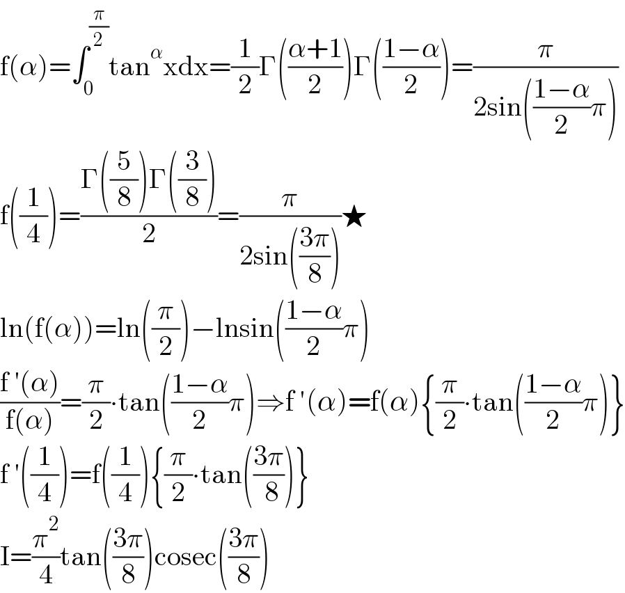 f(α)=∫_0 ^(π/2) tan^α xdx=(1/2)Γ(((α+1)/2))Γ(((1−α)/2))=(π/(2sin(((1−α)/2)π)))  f((1/4))=((Γ((5/8))Γ((3/8)))/2)=(π/(2sin(((3π)/8))))★  ln(f(α))=ln((π/2))−lnsin(((1−α)/2)π)  ((f ′(α))/(f(α)))=(π/2)∙tan(((1−α)/2)π)⇒f ′(α)=f(α){(π/2)∙tan(((1−α)/2)π)}  f ′((1/4))=f((1/4)){(π/2)∙tan(((3π)/( 8)))}  I=(π^2 /4)tan(((3π)/8))cosec(((3π)/8))  