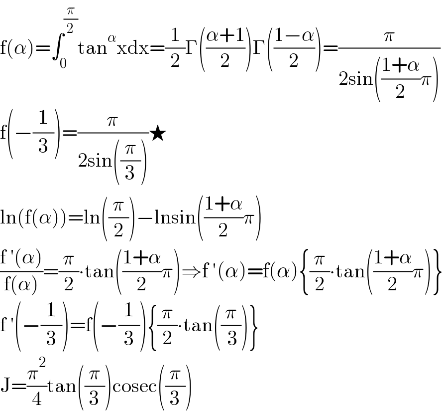 f(α)=∫_0 ^(π/2) tan^α xdx=(1/2)Γ(((α+1)/2))Γ(((1−α)/2))=(π/(2sin(((1+α)/2)π)))  f(−(1/3))=(π/(2sin((π/3))))★  ln(f(α))=ln((π/2))−lnsin(((1+α)/2)π)  ((f ′(α))/(f(α)))=(π/2)∙tan(((1+α)/2)π)⇒f ′(α)=f(α){(π/2)∙tan(((1+α)/2)π)}  f ′(−(1/3))=f(−(1/3)){(π/2)∙tan((π/( 3)))}  J=(π^2 /4)tan((π/3))cosec((π/3))  