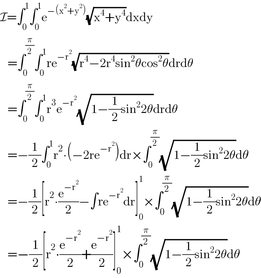 I=∫_0 ^1 ∫_0 ^1 e^(−(x^2 +y^2 )) (√(x^4 +y^4 ))dxdy     =∫_0 ^(π/2) ∫_0 ^1 re^(−r^2 ) (√(r^4 −2r^4 sin^2 θcos^2 θ))drdθ     =∫_0 ^(π/2) ∫_0 ^1 r^3 e^(−r^2 ) (√(1−(1/2)sin^2 2θ))drdθ     =−(1/2)∫_0 ^1 r^2 ∙(−2re^(−r^2 ) )dr×∫_0 ^(π/2) (√(1−(1/2)sin^2 2θ))dθ     =−(1/2)[r^2 ∙(e^(−r^2 ) /2)−∫re^(−r^2 ) dr]_0 ^1 ×∫_0 ^(π/2) (√(1−(1/2)sin^2 2θ))dθ     =−(1/2)[r^2 ∙(e^(−r^2 ) /2)+(e^(−r^2 ) /2)]_0 ^1 ×∫_0 ^(π/2) (√(1−(1/2)sin^2 2θ))dθ  