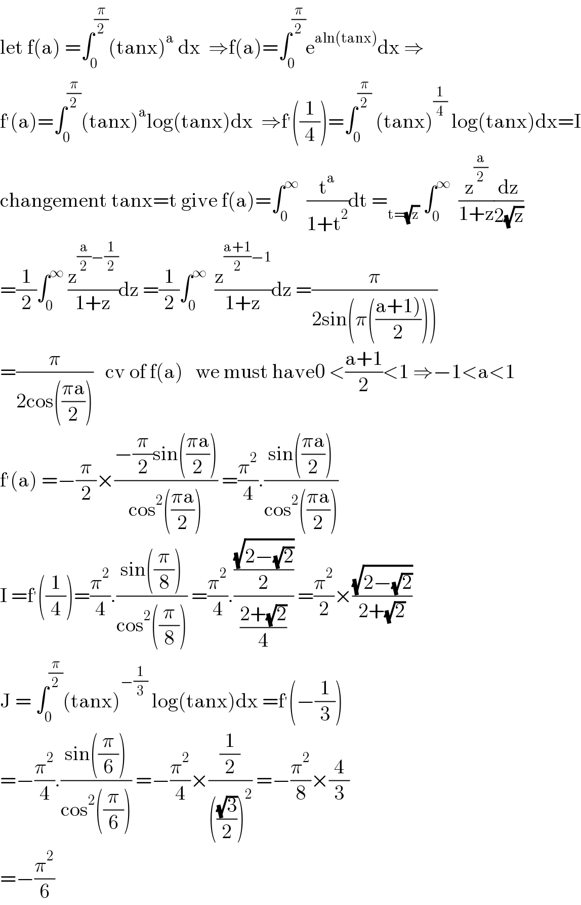 let f(a) =∫_0 ^(π/2) (tanx)^a  dx  ⇒f(a)=∫_0 ^(π/2) e^(aln(tanx)) dx ⇒  f^′ (a)=∫_0 ^(π/2) (tanx)^a log(tanx)dx  ⇒f^′ ((1/4))=∫_0 ^(π/2)  (tanx)^(1/4)  log(tanx)dx=I  changement tanx=t give f(a)=∫_0 ^∞   (t^a /(1+t^2 ))dt =_(t=(√z))  ∫_0 ^∞   (z^(a/2) /(1+z))(dz/(2(√z)))  =(1/2)∫_0 ^∞  (z^((a/2)−(1/2)) /(1+z))dz =(1/2)∫_0 ^∞   (z^(((a+1)/2)−1) /(1+z))dz =(π/(2sin(π(((a+1))/2)))))  =(π/(2cos(((πa)/2))))   cv of f(a)   we must have0 <((a+1)/2)<1 ⇒−1<a<1  f^′ (a) =−(π/2)×((−(π/2)sin(((πa)/2)))/(cos^2 (((πa)/2)))) =(π^2 /4).((sin(((πa)/2)))/(cos^2 (((πa)/2))))  I =f^′ ((1/4))=(π^2 /4).((sin((π/8)))/(cos^2 ((π/8)))) =(π^2 /4).(((√(2−(√2)))/2)/((2+(√2))/4)) =(π^2 /2)×((√(2−(√2)))/(2+(√2)))  J = ∫_0 ^(π/2) (tanx)^(−(1/3))  log(tanx)dx =f^′ (−(1/3))  =−(π^2 /4).((sin((π/6)))/(cos^2 ((π/6)))) =−(π^2 /4)×((1/2)/((((√3)/2))^2 )) =−(π^2 /8)×(4/3)  =−(π^2 /6)  