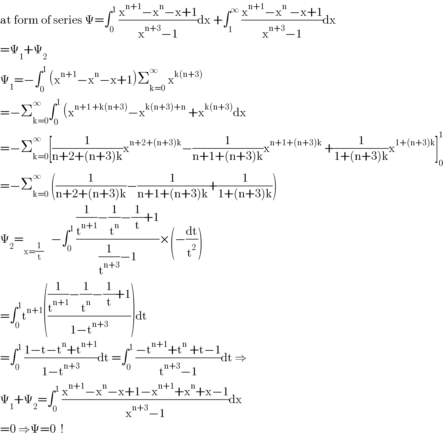 at form of series Ψ=∫_0 ^1  ((x^(n+1) −x^n −x+1)/(x^(n+3) −1))dx +∫_1 ^∞  ((x^(n+1) −x^n  −x+1)/(x^(n+3) −1))dx  =Ψ_1 +Ψ_2   Ψ_1 =−∫_0 ^1  (x^(n+1) −x^n −x+1)Σ_(k=0) ^∞  x^(k(n+3))   =−Σ_(k=0) ^∞ ∫_0 ^1  (x^(n+1 +k(n+3)) −x^(k(n+3)+n)  +x^(k(n+3)) dx  =−Σ_(k=0) ^∞ [(1/(n+2+(n+3)k))x^(n+2+(n+3)k) −(1/(n+1+(n+3)k))x^(n+1+(n+3)k)  +(1/(1+(n+3)k))x^(1+(n+3)k) ]_0 ^1   =−Σ_(k=0) ^∞  ((1/(n+2+(n+3)k))−(1/(n+1+(n+3)k))+(1/(1+(n+3)k)))  Ψ_2 =_(x=(1/t))    −∫_0 ^1  (((1/t^(n+1) )−(1/t^n )−(1/t)+1)/((1/t^(n+3) )−1))×(−(dt/t^2 ))  =∫_0 ^1 t^(n+1) ((((1/t^(n+1) )−(1/t^n )−(1/t)+1)/(1−t^(n+3) )))dt  =∫_0 ^1  ((1−t−t^n +t^(n+1) )/(1−t^(n+3) ))dt =∫_0 ^1  ((−t^(n+1) +t^n  +t−1)/(t^(n+3) −1))dt ⇒  Ψ_1 +Ψ_2 =∫_0 ^1  ((x^(n+1) −x^n −x+1−x^(n+1) +x^n +x−1)/(x^(n+3) −1))dx  =0 ⇒Ψ=0  !  