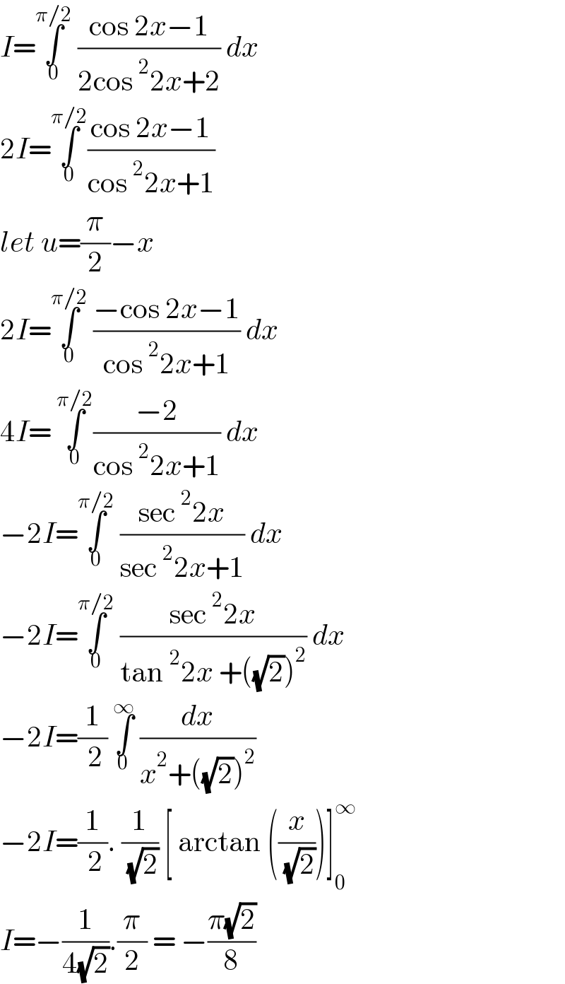 I=∫_0 ^(π/2)  ((cos 2x−1)/(2cos^2 2x+2)) dx   2I=∫_0 ^(π/2) ((cos 2x−1)/(cos^2 2x+1))  let u=(π/2)−x   2I=∫_0 ^(π/2)  ((−cos 2x−1)/(cos^2 2x+1)) dx  4I= ∫_0 ^(π/2) ((−2)/(cos^2 2x+1)) dx  −2I=∫_0 ^(π/2)  ((sec^2 2x)/(sec^2 2x+1)) dx  −2I=∫_0 ^(π/2)  ((sec^2 2x)/(tan^2 2x +((√2))^2 )) dx  −2I=(1/( 2)) ∫_0 ^∞  (dx/(x^2 +((√2))^2 ))  −2I=(1/( 2)). (1/( (√2))) [ arctan ((x/( (√2))))]_0 ^∞   I=−(1/(4(√2))).(π/2) = −((π(√2))/8)  