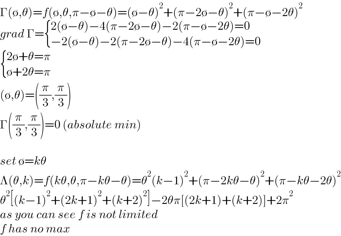 Γ(∅,θ)=f(∅,θ,π−∅−θ)=(∅−θ)^2 +(π−2∅−θ)^2 +(π−∅−2θ)^2   grad Γ= { ((2(∅−θ)−4(π−2∅−θ)−2(π−∅−2θ)=0)),((−2(∅−θ)−2(π−2∅−θ)−4(π−∅−2θ)=0)) :}   { ((2∅+θ=π)),((∅+2θ=π)) :}  (∅,θ)=((π/3),(π/3))  Γ((π/3),(π/3))=0 (absolute min)    set ∅=kθ  Λ(θ,k)=f(kθ,θ,π−kθ−θ)=θ^2 (k−1)^2 +(π−2kθ−θ)^2 +(π−kθ−2θ)^2   θ^2 [(k−1)^2 +(2k+1)^2 +(k+2)^2 ]−2θπ[(2k+1)+(k+2)]+2π^2   as you can see f is not limited  f has no max  