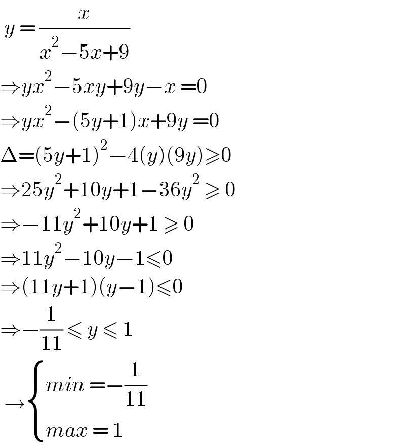  y = (x/(x^2 −5x+9))  ⇒yx^2 −5xy+9y−x =0  ⇒yx^2 −(5y+1)x+9y =0  Δ=(5y+1)^2 −4(y)(9y)≥0  ⇒25y^2 +10y+1−36y^2  ≥ 0  ⇒−11y^2 +10y+1 ≥ 0  ⇒11y^2 −10y−1≤0  ⇒(11y+1)(y−1)≤0  ⇒−(1/(11)) ≤ y ≤ 1   → { ((min =−(1/(11)))),((max = 1)) :}  