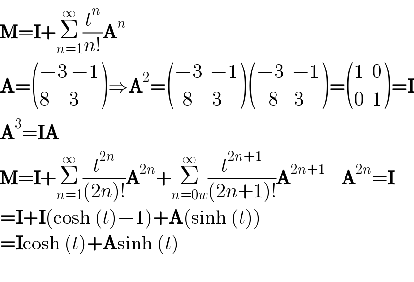 M=I+Σ_(n=1) ^∞ (t^n /(n!))A^n   A= (((−3 −1)),((8     3)) )⇒A^2 = (((−3  −1)),((  8     3)) ) (((−3  −1)),((   8    3)) )= (((1  0)),((0  1)) )=I  A^3 =IA  M=I+Σ_(n=1) ^∞ (t^(2n) /((2n)!))A^(2n) +Σ_(n=0w) ^∞ (t^(2n+1) /((2n+1)!))A^(2n+1)     A^(2n) =I  =I+I(cosh (t)−1)+A(sinh (t))  =Icosh (t)+Asinh (t)    