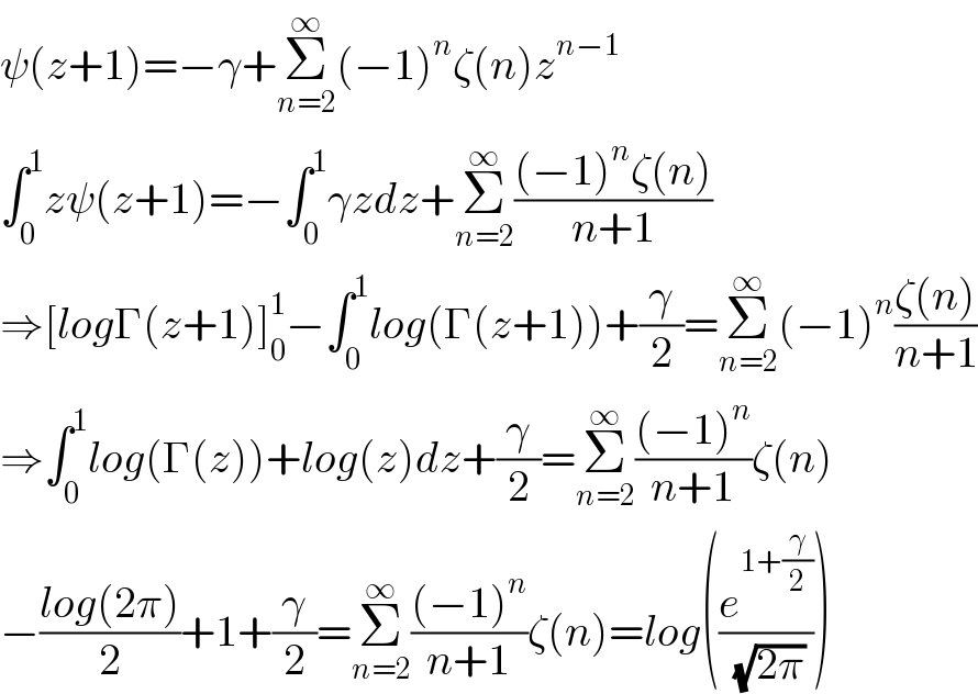 ψ(z+1)=−γ+Σ_(n=2) ^∞ (−1)^n ζ(n)z^(n−1)   ∫_0 ^1 zψ(z+1)=−∫_0 ^1 γzdz+Σ_(n=2) ^∞ (((−1)^n ζ(n))/(n+1))  ⇒[logΓ(z+1)]_0 ^1 −∫_0 ^1 log(Γ(z+1))+(γ/2)=Σ_(n=2) ^∞ (−1)^n ((ζ(n))/(n+1))  ⇒∫_0 ^1 log(Γ(z))+log(z)dz+(γ/2)=Σ_(n=2) ^∞ (((−1)^n )/(n+1))ζ(n)  −((log(2π))/2)+1+(γ/2)=Σ_(n=2) ^∞ (((−1)^n )/(n+1))ζ(n)=log((e^(1+(γ/2)) /( (√(2π)))))  
