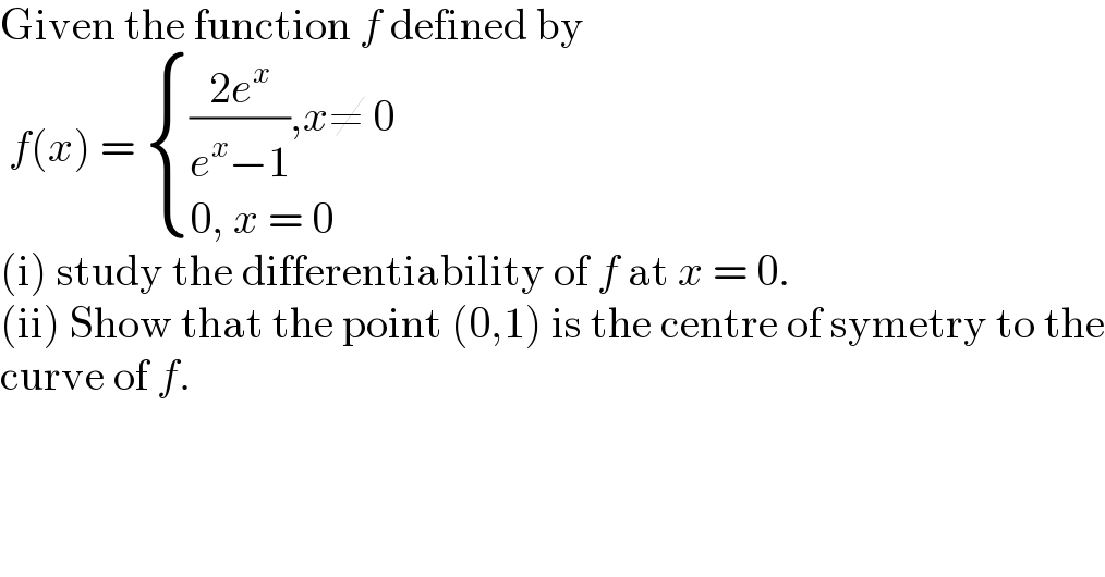 Given the function f defined by   f(x) =  { ((((2e^x )/(e^x −1)),x≠ 0)),((0, x = 0)) :}  (i) study the differentiability of f at x = 0.  (ii) Show that the point (0,1) is the centre of symetry to the  curve of f.  