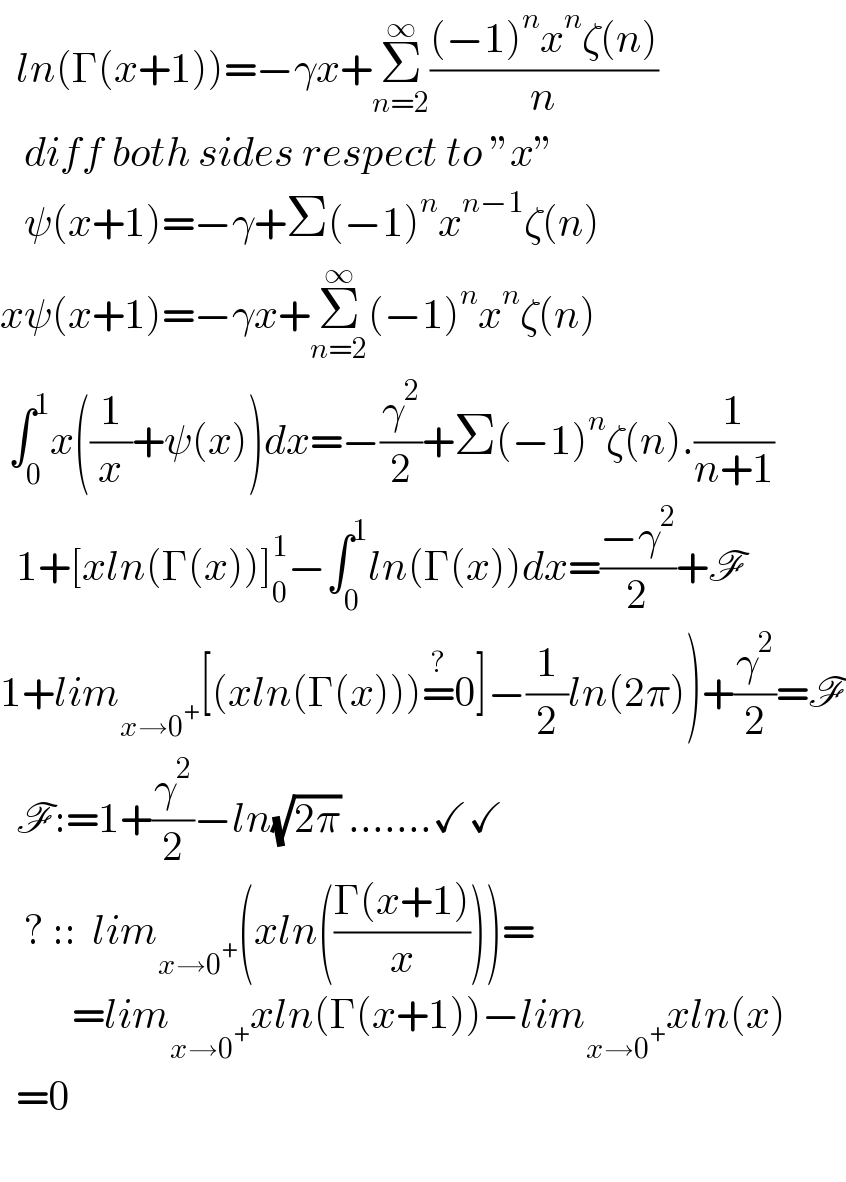   ln(Γ(x+1))=−γx+Σ_(n=2) ^∞ (((−1)^n x^n ζ(n))/n)     diff both sides respect to ”x”     ψ(x+1)=−γ+Σ(−1)^n x^(n−1) ζ(n)  xψ(x+1)=−γx+Σ_(n=2) ^∞ (−1)^n x^n ζ(n)   ∫_0 ^1 x((1/x)+ψ(x))dx=−(γ^2 /2)+Σ(−1)^n ζ(n).(1/(n+1))    1+[xln(Γ(x))]_0 ^1 −∫_0 ^1 ln(Γ(x))dx=((−γ^2 )/2)+F  1+lim_(x→0^+ ) [(xln(Γ(x)))=^? 0]−(1/2)ln(2π))+(γ^2 /2)=F    F:=1+(γ^2 /2)−ln(√(2π)) .......✓✓     ? ::  lim_(x→0^+ ) (xln(((Γ(x+1))/x)))=           =lim_(x→0^+ ) xln(Γ(x+1))−lim_(x→0^+ ) xln(x)    =0    