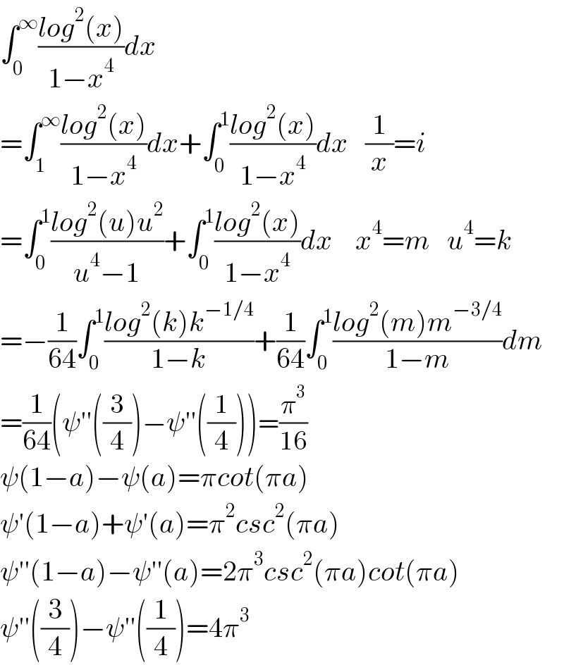 ∫_0 ^∞ ((log^2 (x))/(1−x^4 ))dx  =∫_1 ^∞ ((log^2 (x))/(1−x^4 ))dx+∫_0 ^1 ((log^2 (x))/(1−x^4 ))dx   (1/x)=i  =∫_0 ^1 ((log^2 (u)u^2 )/(u^4 −1))+∫_0 ^1 ((log^2 (x))/(1−x^4 ))dx    x^4 =m   u^4 =k  =−(1/(64))∫_0 ^1 ((log^2 (k)k^(−1/4) )/(1−k))+(1/(64))∫_0 ^1 ((log^2 (m)m^(−3/4) )/(1−m))dm  =(1/(64))(ψ′′((3/4))−ψ′′((1/4)))=(π^3 /(16))  ψ(1−a)−ψ(a)=πcot(πa)  ψ′(1−a)+ψ′(a)=π^2 csc^2 (πa)  ψ′′(1−a)−ψ′′(a)=2π^3 csc^2 (πa)cot(πa)  ψ′′((3/4))−ψ′′((1/4))=4π^3   