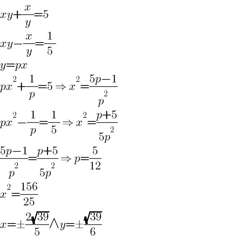 xy+(x/y)=5  xy−(x/y)=(1/5)  y=px  px^2 +(1/p)=5 ⇒ x^2 =((5p−1)/p^2 )  px^2 −(1/p)=(1/5) ⇒ x^2 =((p+5)/(5p^2 ))  ((5p−1)/p^2 )=((p+5)/(5p^2 )) ⇒ p=(5/(12))  x^2 =((156)/(25))  x=±((2(√(39)))/5)∧y=±((√(39))/6)  