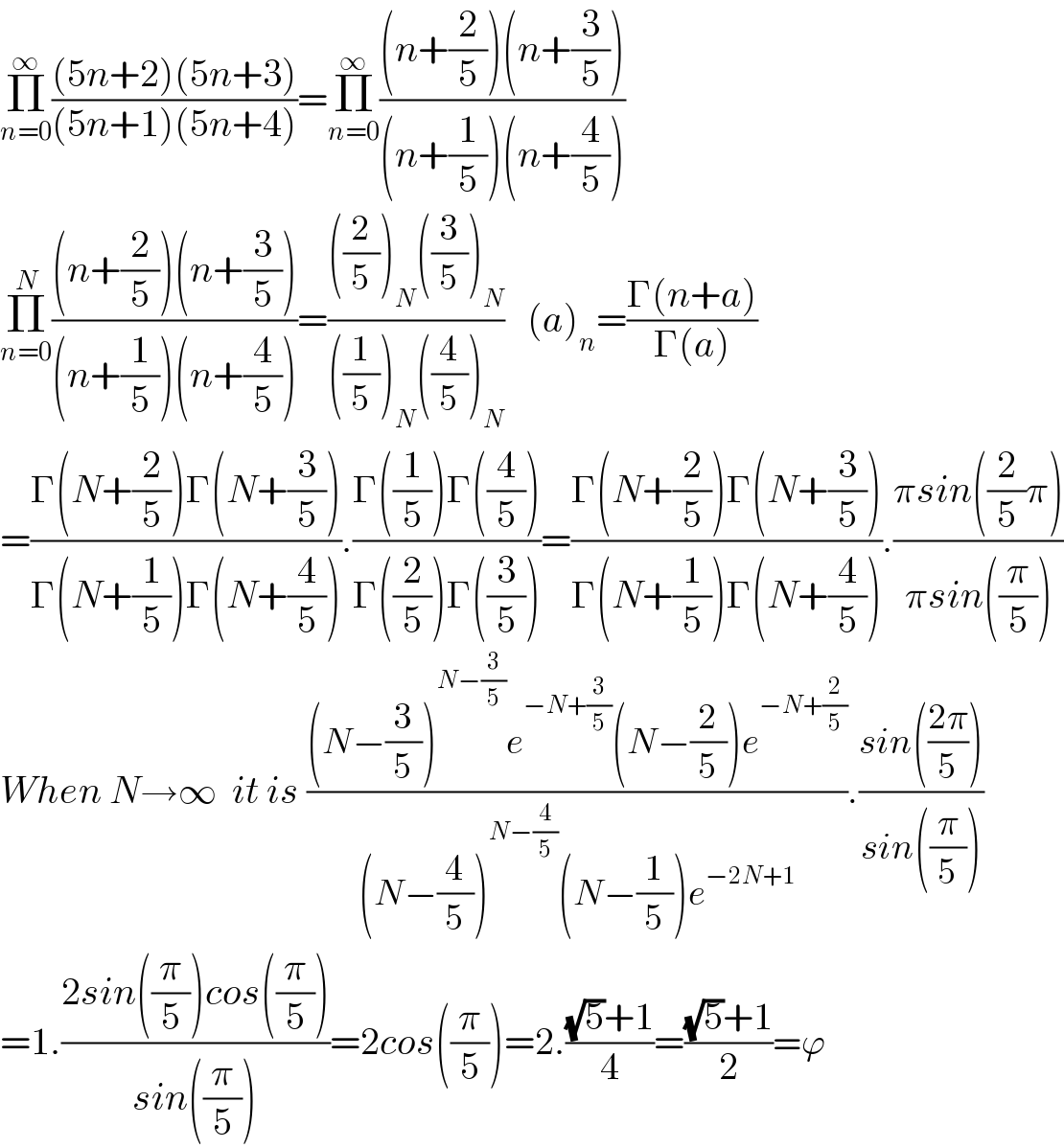Π_(n=0) ^∞ (((5n+2)(5n+3))/((5n+1)(5n+4)))=Π_(n=0) ^∞ (((n+(2/5))(n+(3/5)))/((n+(1/5))(n+(4/5))))  Π_(n=0) ^N (((n+(2/5))(n+(3/5)))/((n+(1/5))(n+(4/5))))=((((2/5))_N ((3/5))_N )/(((1/5))_N ((4/5))_N ))   (a)_n =((Γ(n+a))/(Γ(a)))  =((Γ(N+(2/5))Γ(N+(3/5)))/(Γ(N+(1/5))Γ(N+(4/5)))).((Γ((1/5))Γ((4/5)))/(Γ((2/5))Γ((3/5))))=((Γ(N+(2/5))Γ(N+(3/5)))/(Γ(N+(1/5))Γ(N+(4/5)))).((πsin((2/5)π))/(πsin((π/5))))  When N→∞  it is (((N−(3/5))^(N−(3/5)) e^(−N+(3/5)) (N−(2/5))e^(−N+(2/5)) )/((N−(4/5))^(N−(4/5)) (N−(1/5))e^(−2N+1) )).((sin(((2π)/5)))/(sin((π/5))))  =1.((2sin((π/5))cos((π/5)))/(sin((π/5))))=2cos((π/5))=2.(((√5)+1)/4)=(((√5)+1)/2)=ϕ  