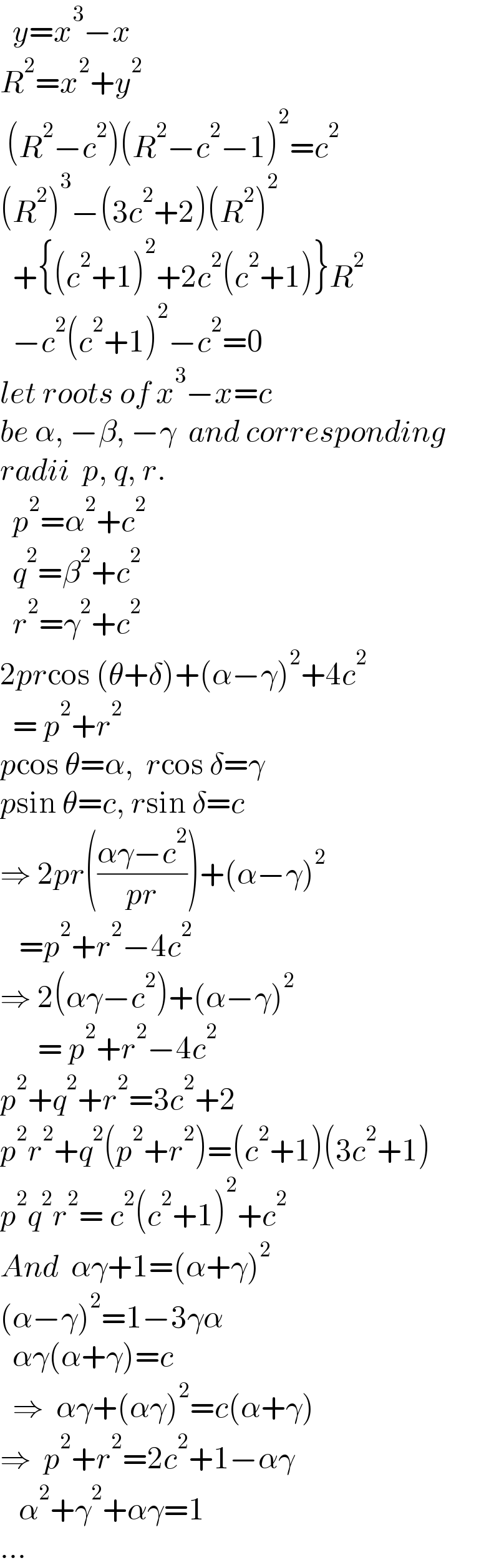   y=x^3 −x  R^2 =x^2 +y^2    (R^2 −c^2 )(R^2 −c^2 −1)^2 =c^2   (R^2 )^3 −(3c^2 +2)(R^2 )^2     +{(c^2 +1)^2 +2c^2 (c^2 +1)}R^2     −c^2 (c^2 +1)^2 −c^2 =0  let roots of x^3 −x=c  be α, −β, −γ  and corresponding  radii  p, q, r.    p^2 =α^2 +c^2     q^2 =β^2 +c^2     r^2 =γ^2 +c^2   2prcos (θ+δ)+(α−γ)^2 +4c^2     = p^2 +r^2   pcos θ=α,  rcos δ=γ  psin θ=c, rsin δ=c  ⇒ 2pr(((αγ−c^2 )/(pr)))+(α−γ)^2      =p^2 +r^2 −4c^2   ⇒ 2(αγ−c^2 )+(α−γ)^2         = p^2 +r^2 −4c^2   p^2 +q^2 +r^2 =3c^2 +2  p^2 r^2 +q^2 (p^2 +r^2 )=(c^2 +1)(3c^2 +1)  p^2 q^2 r^2 = c^2 (c^2 +1)^2 +c^2   And  αγ+1=(α+γ)^2   (α−γ)^2 =1−3γα    αγ(α+γ)=c    ⇒  αγ+(αγ)^2 =c(α+γ)  ⇒  p^2 +r^2 =2c^2 +1−αγ     α^2 +γ^2 +αγ=1  ...  