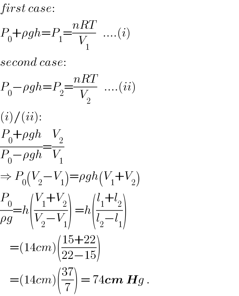 first case:  P_0 +ρgh=P_1 =((nRT)/V_1 )   ....(i)  second case:  P_0 −ρgh=P_2 =((nRT)/V_2 )   ....(ii)  (i)/(ii):  ((P_0 +ρgh)/(P_0 −ρgh))=(V_2 /V_1 )  ⇒ P_0 (V_2 −V_1 )=ρgh(V_1 +V_2 )  (P_0 /(ρg))=h(((V_1 +V_2 )/(V_2 −V_1 ))) =h(((l_1 +l_2 )/(l_2 −l_1 )))      =(14cm)(((15+22)/(22−15)))      =(14cm)(((37)/7)) = 74cm Hg .  