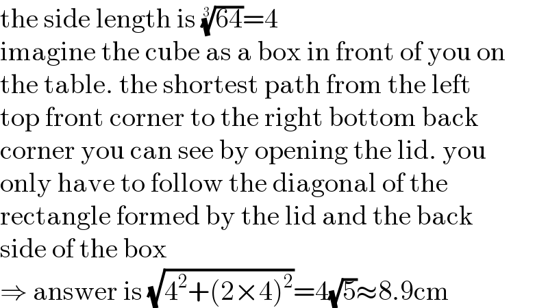the side length is ((64))^(1/3) =4  imagine the cube as a box in front of you on  the table. the shortest path from the left  top front corner to the right bottom back  corner you can see by opening the lid. you  only have to follow the diagonal of the  rectangle formed by the lid and the back  side of the box  ⇒ answer is (√(4^2 +(2×4)^2 ))=4(√5)≈8.9cm  