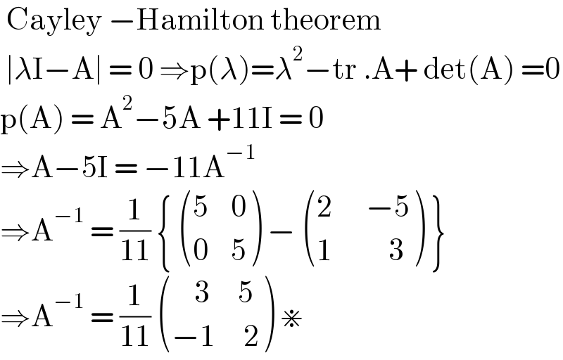  Cayley −Hamilton theorem   ∣λI−A∣ = 0 ⇒p(λ)=λ^2 −tr .A+ det(A) =0  p(A) = A^2 −5A +11I = 0  ⇒A−5I = −11A^(−1)   ⇒A^(−1)  = (1/(11)) {  (((5    0)),((0    5)) ) −  (((2      −5)),((1          3)) ) }  ⇒A^(−1)  = (1/(11))  (((    3     5)),((−1     2)) ) ⋇  
