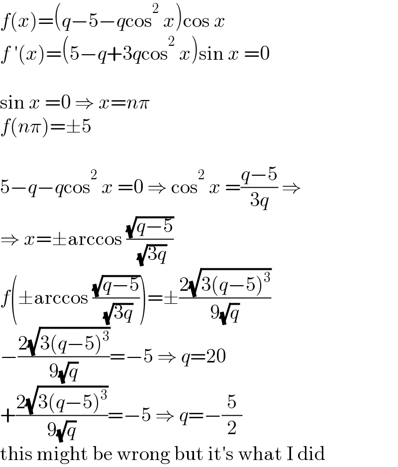 f(x)=(q−5−qcos^2  x)cos x  f ′(x)=(5−q+3qcos^2  x)sin x =0    sin x =0 ⇒ x=nπ  f(nπ)=±5    5−q−qcos^2  x =0 ⇒ cos^2  x =((q−5)/(3q)) ⇒  ⇒ x=±arccos ((√(q−5))/( (√(3q))))  f(±arccos ((√(q−5))/( (√(3q)))))=±((2(√(3(q−5)^3 )))/(9(√q)))  −((2(√(3(q−5)^3 )))/(9(√q)))=−5 ⇒ q=20  +((2(√(3(q−5)^3 )))/(9(√q)))=−5 ⇒ q=−(5/2)  this might be wrong but it′s what I did  