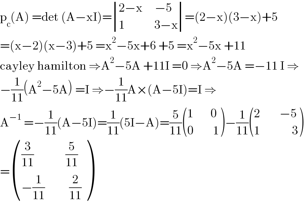 p_c (A) =det (A−xI)= determinant (((2−x     −5)),((1            3−x)))=(2−x)(3−x)+5  =(x−2)(x−3)+5 =x^2 −5x+6 +5 =x^2 −5x +11  cayley hamilton ⇒A^2 −5A +11I =0 ⇒A^2 −5A =−11 I ⇒  −(1/(11))(A^2 −5A) =I ⇒−(1/(11))A×(A−5I)=I ⇒  A^(−1)  =−(1/(11))(A−5I)=(1/(11))(5I−A)=(5/(11)) (((1       0)),((0        1)) )−(1/(11)) (((2        −5)),((1             3)) )  = ((((3/(11))             (5/(11)))),((−(1/(11))          (2/(11)))) )  