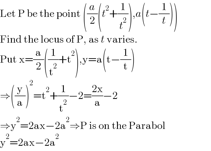 Let P be the point ((a/2)(t^2 +(1/t^2 )),a(t−(1/t)))  Find the locus of P, as t varies.  Put x=(a/2)((1/t^2 )+t^2 ),y=a(t−(1/t))  ⇒((y/a))^2 =t^2 +(1/t^2 )−2=((2x)/a)−2  ⇒y^2 =2ax−2a^2 ⇒P is on the Parabol  y^2 =2ax−2a^2   