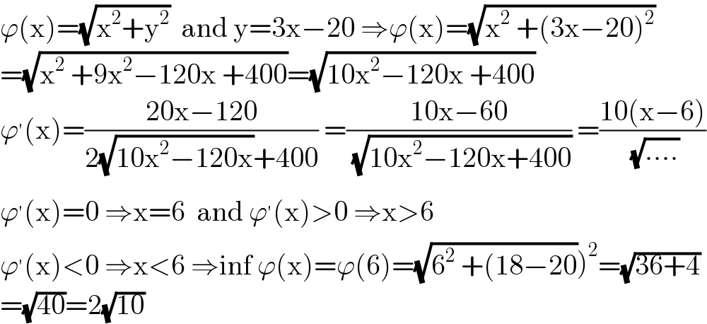 ϕ(x)=(√(x^2 +y^2 ))  and y=3x−20 ⇒ϕ(x)=(√(x^2  +(3x−20)^2 ))  =(√(x^2  +9x^2 −120x +400))=(√(10x^2 −120x +400))  ϕ^′ (x)=((20x−120)/(2(√(10x^2 −120x))+400)) =((10x−60)/( (√(10x^2 −120x+400)))) =((10(x−6))/( (√(....))))  ϕ^′ (x)=0 ⇒x=6  and ϕ^′ (x)>0 ⇒x>6  ϕ^′ (x)<0 ⇒x<6 ⇒inf ϕ(x)=ϕ(6)=(√(6^2  +(18−20)))^2 =(√(36+4))  =(√(40))=2(√(10))  