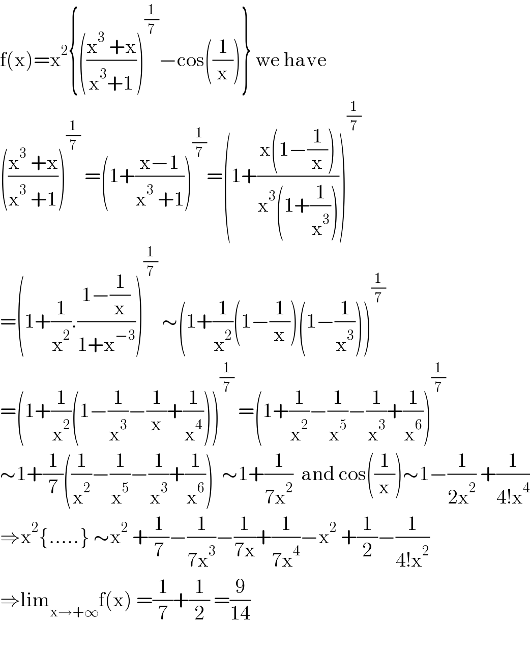 f(x)=x^2 {(((x^3  +x)/(x^3 +1)))^(1/7) −cos((1/x))} we have  (((x^3  +x)/(x^3  +1)))^(1/7)  =(1+((x−1)/(x^3  +1)))^(1/7) =(1+((x(1−(1/x)))/(x^3 (1+(1/x^3 )))))^(1/7)   =(1+(1/x^2 ).((1−(1/x))/(1+x^(−3) )))^(1/7)  ∼(1+(1/x^2 )(1−(1/x))(1−(1/x^3 )))^(1/7)   =(1+(1/x^2 )(1−(1/x^3 )−(1/x)+(1/x^4 )))^(1/7)  =(1+(1/x^2 )−(1/x^5 )−(1/x^3 )+(1/x^6 ))^(1/7)   ∼1+(1/7)((1/x^2 )−(1/x^5 )−(1/x^3 )+(1/x^6 ))  ∼1+(1/(7x^2 ))  and cos((1/x))∼1−(1/(2x^2 )) +(1/(4!x^4 ))  ⇒x^2 {.....} ∼x^2  +(1/7)−(1/(7x^3 ))−(1/(7x))+(1/(7x^4 ))−x^2  +(1/2)−(1/(4!x^2 ))  ⇒lim_(x→+∞) f(x) =(1/7)+(1/2) =(9/(14))    