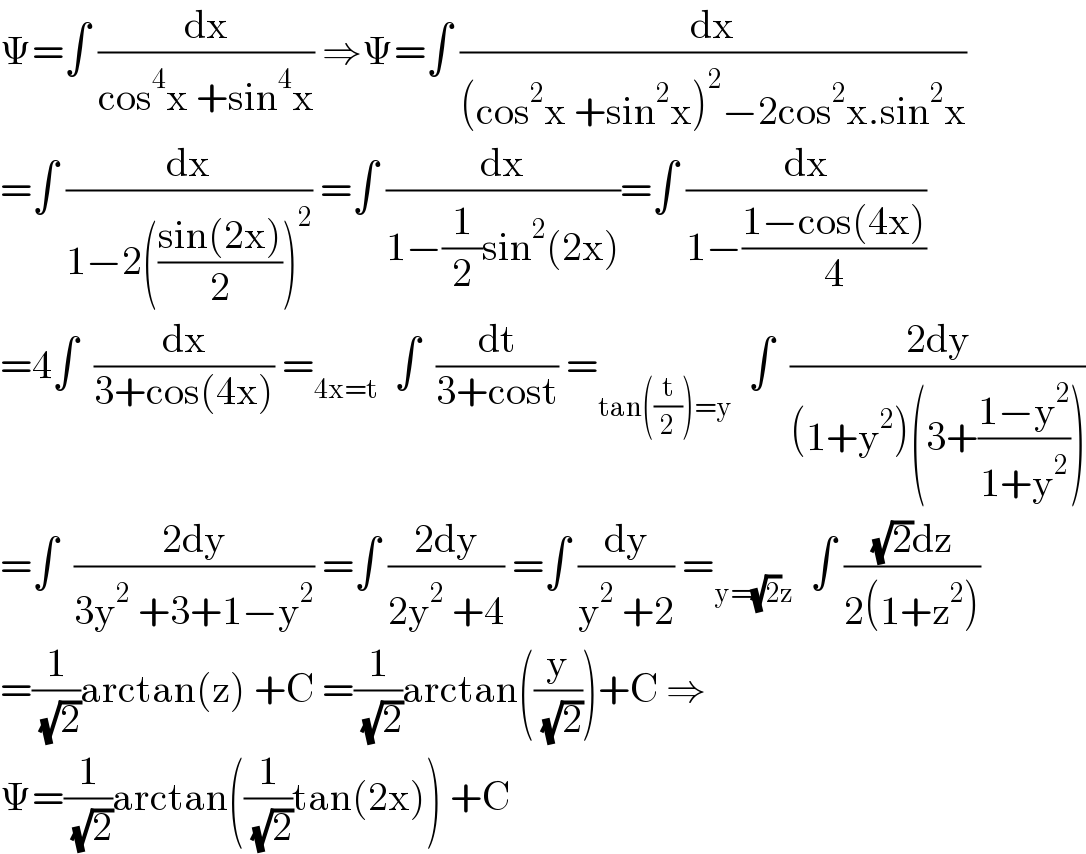 Ψ=∫ (dx/(cos^4 x +sin^4 x)) ⇒Ψ=∫ (dx/((cos^2 x +sin^2 x)^2 −2cos^2 x.sin^2 x))  =∫ (dx/(1−2(((sin(2x))/2))^2 )) =∫ (dx/(1−(1/2)sin^2 (2x)))=∫ (dx/(1−((1−cos(4x))/4)))  =4∫  (dx/(3+cos(4x))) =_(4x=t)   ∫  (dt/(3+cost)) =_(tan((t/2))=y)   ∫  ((2dy)/((1+y^2 )(3+((1−y^2 )/(1+y^2 )))))  =∫  ((2dy)/(3y^2  +3+1−y^2 )) =∫ ((2dy)/(2y^2  +4)) =∫ (dy/(y^2  +2)) =_(y=(√2)z)   ∫ (((√2)dz)/(2(1+z^2 )))  =(1/( (√2)))arctan(z) +C =(1/( (√2)))arctan((y/( (√2))))+C ⇒  Ψ=(1/( (√2)))arctan((1/( (√2)))tan(2x)) +C  