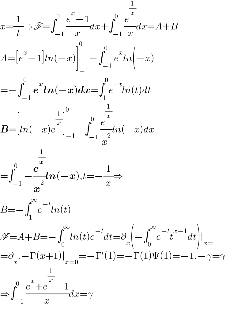 x=(1/t)⇒F=∫_(−1) ^0 ((e^x −1)/x)dx+∫_(−1) ^0 (e^(1/x) /x)dx=A+B  A=[e^x −1]ln(−x)]_(−1) ^0 −∫_(−1) ^0 e^x ln(−x)  =−∫_(−1) ^0 e^x ln(−x)dx=∫_1 ^0 e^(−t) ln(t)dt  B=[ln(−x)e^(1/x) ]_(−1) ^0 −∫_(−1) ^0 (e^(1/x) /x^2 )ln(−x)dx  =∫_(−1) ^0 −(e^(1/x) /x^2 )ln(−x),t=−(1/x)⇒  B=−∫_1 ^∞ e^(−t) ln(t)  F=A+B=−∫_0 ^∞ ln(t)e^(−t) dt=∂_x (−∫_0 ^∞ e^(−t) t^(x−1) dt)∣_(x=1)   =∂_x .−Γ(x+1)∣_(x=0) =−Γ′(1)=−Γ(1)Ψ(1)=−1.−γ=γ  ⇒∫_(−1) ^0 ((e^x +e^(1/x) −1)/x)dx=γ      