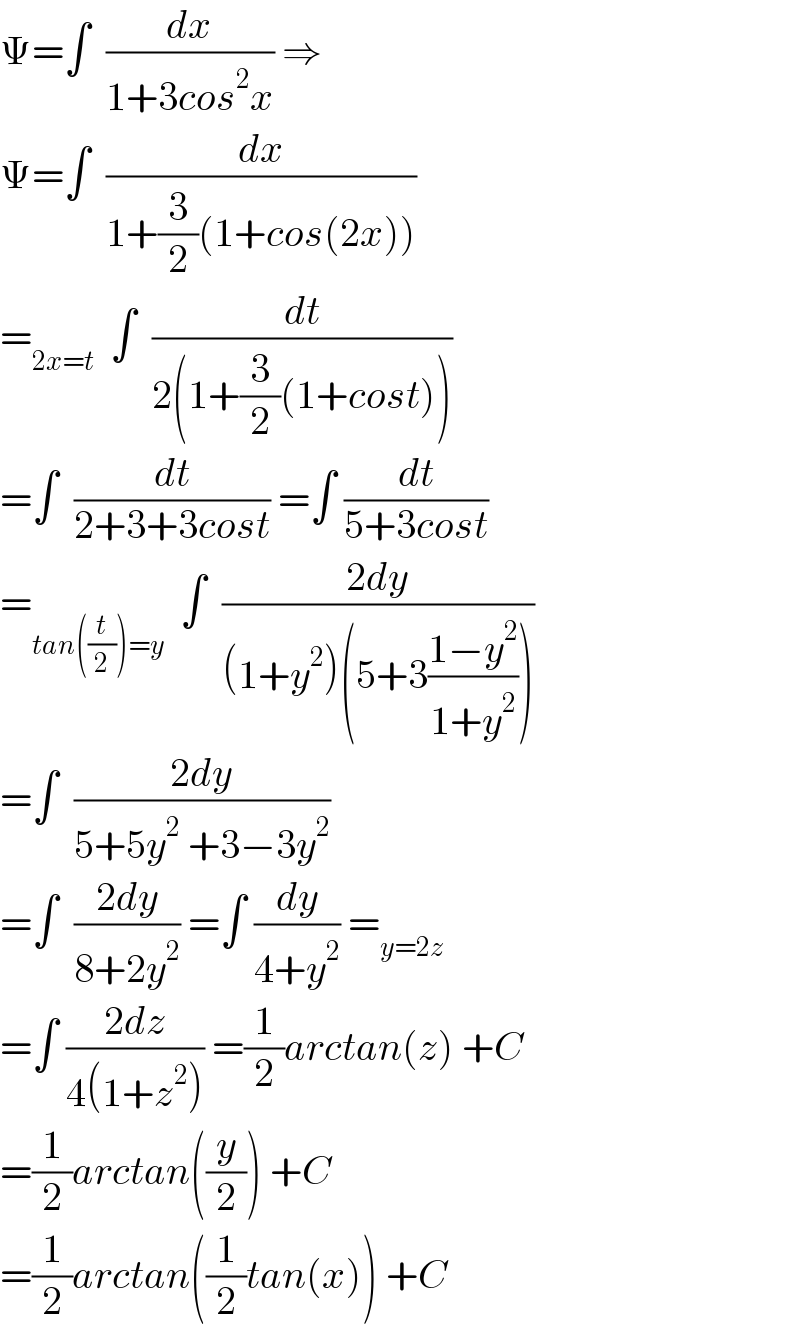 Ψ=∫  (dx/(1+3cos^2 x)) ⇒  Ψ=∫  (dx/(1+(3/2)(1+cos(2x))))  =_(2x=t)   ∫  (dt/(2(1+(3/2)(1+cost))))  =∫  (dt/(2+3+3cost)) =∫ (dt/(5+3cost))  =_(tan((t/2))=y)   ∫  ((2dy)/((1+y^2 )(5+3((1−y^2 )/(1+y^2 )))))  =∫  ((2dy)/(5+5y^2  +3−3y^2 ))  =∫  ((2dy)/(8+2y^2 )) =∫ (dy/(4+y^2 )) =_(y=2z)   =∫ ((2dz)/(4(1+z^2 ))) =(1/2)arctan(z) +C  =(1/2)arctan((y/2)) +C  =(1/2)arctan((1/2)tan(x)) +C  