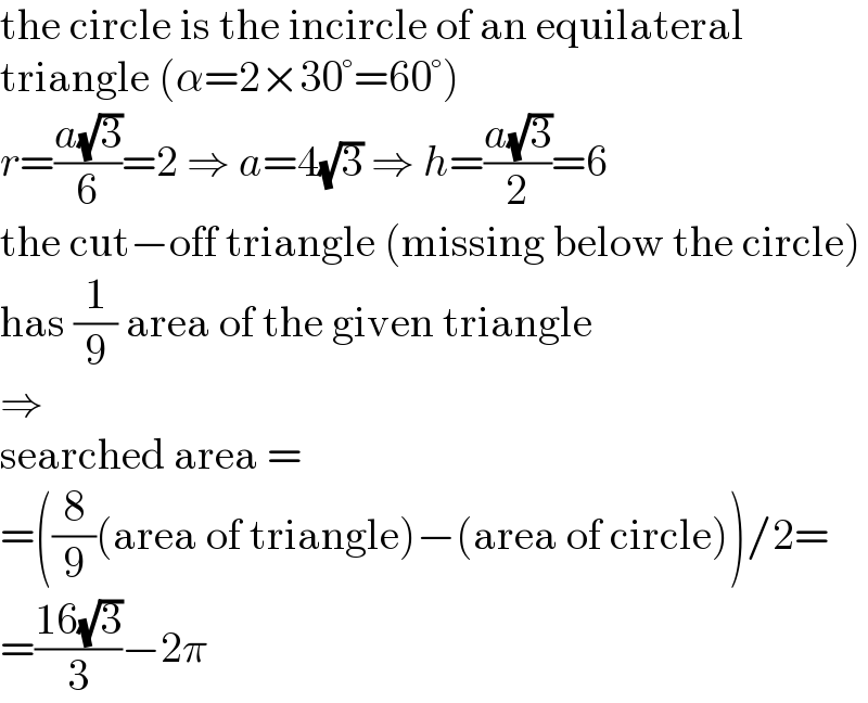 the circle is the incircle of an equilateral  triangle (α=2×30°=60°)  r=((a(√3))/6)=2 ⇒ a=4(√3) ⇒ h=((a(√3))/2)=6  the cut−off triangle (missing below the circle)  has (1/9) area of the given triangle  ⇒  searched area =  =((8/9)(area of triangle)−(area of circle))/2=  =((16(√3))/3)−2π  