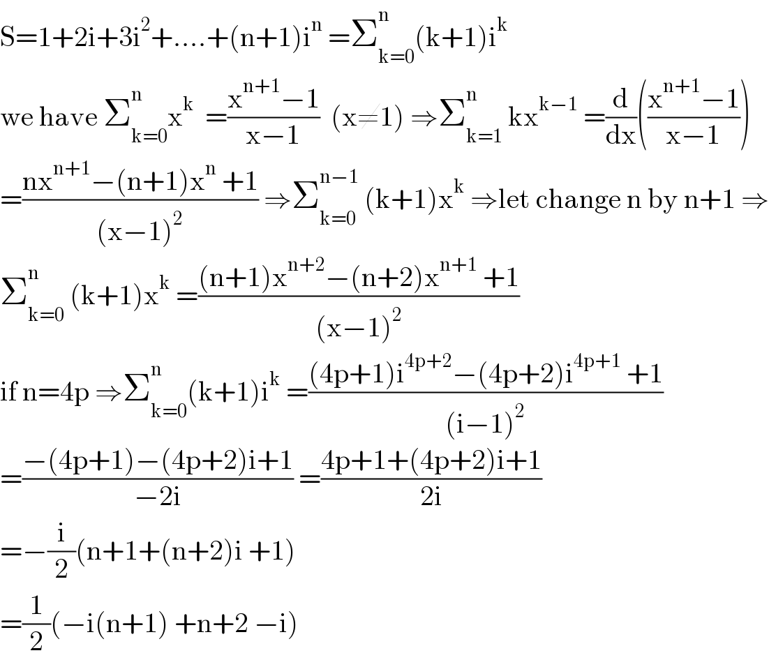 S=1+2i+3i^2 +....+(n+1)i^n  =Σ_(k=0) ^n (k+1)i^k   we have Σ_(k=0) ^n x^k   =((x^(n+1) −1)/(x−1))  (x≠1) ⇒Σ_(k=1) ^n  kx^(k−1)  =(d/dx)(((x^(n+1) −1)/(x−1)))  =((nx^(n+1) −(n+1)x^n  +1)/((x−1)^2 )) ⇒Σ_(k=0) ^(n−1)  (k+1)x^k  ⇒let change n by n+1 ⇒  Σ_(k=0) ^n  (k+1)x^k  =(((n+1)x^(n+2) −(n+2)x^(n+1)  +1)/((x−1)^2 ))  if n=4p ⇒Σ_(k=0) ^n (k+1)i^k  =(((4p+1)i^(4p+2) −(4p+2)i^(4p+1)  +1)/((i−1)^2 ))  =((−(4p+1)−(4p+2)i+1)/(−2i)) =((4p+1+(4p+2)i+1)/(2i))  =−(i/2)(n+1+(n+2)i +1)  =(1/2)(−i(n+1) +n+2 −i)  