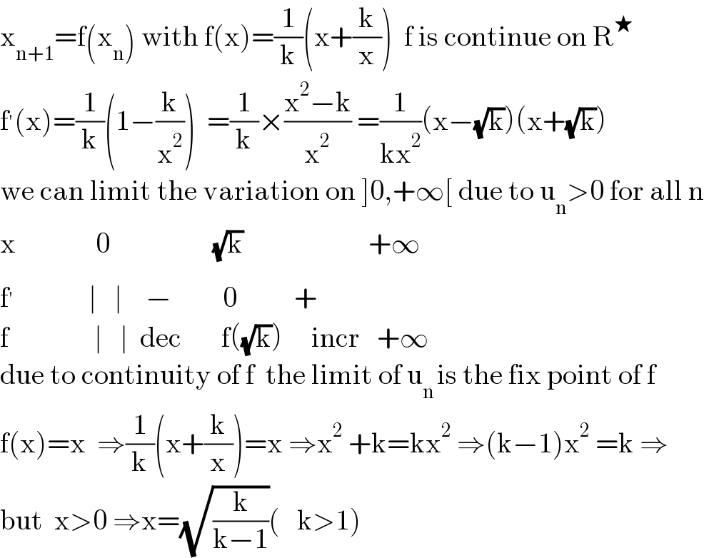 x_(n+1) =f(x_n ) with f(x)=(1/k)(x+(k/x))  f is continue on R^★   f^′ (x)=(1/k)(1−(k/x^2 ))  =(1/k)×((x^2 −k)/x^2 ) =(1/(kx^2 ))(x−(√k))(x+(√k))  we can limit the variation on ]0,+∞[ due to u_n >0 for all n  x              0                  (√k)                      +∞  f^′              ∣   ∣    −         0          +  f               ∣   ∣  dec       f((√k))     incr   +∞  due to continuity of f  the limit of u_(n ) is the fix point of f  f(x)=x  ⇒(1/k)(x+(k/x))=x ⇒x^2  +k=kx^2  ⇒(k−1)x^2  =k ⇒  but  x>0 ⇒x=(√(k/(k−1)))(   k>1)  