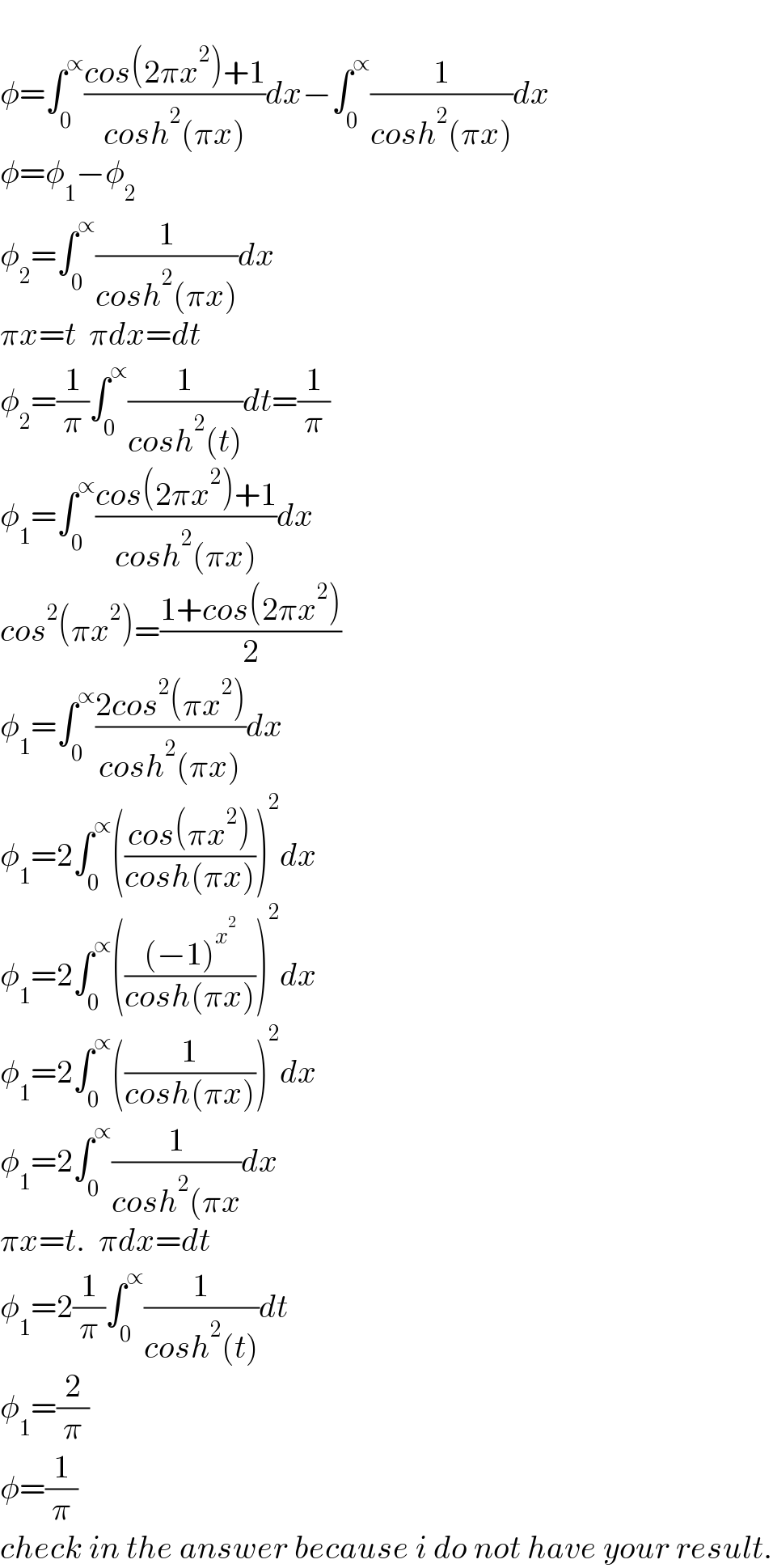   φ=∫_0 ^∝ ((cos(2πx^2 )+1)/(cosh^2 (πx)))dx−∫_0 ^∝ (1/(cosh^2 (πx)))dx  φ=φ_1 −φ_2   φ_2 =∫_0 ^∝ (1/(cosh^2 (πx)))dx    πx=t  πdx=dt  φ_2 =(1/π)∫_0 ^∝ (1/(cosh^2 (t)))dt=(1/π)  φ_1 =∫_0 ^∝ ((cos(2πx^2 )+1)/(cosh^2 (πx)))dx  cos^2 (πx^2 )=((1+cos(2πx^2 ))/2)  φ_1 =∫_0 ^∝ ((2cos^2 (πx^2 ))/(cosh^2 (πx)))dx  φ_1 =2∫_0 ^∝ (((cos(πx^2 ))/(cosh(πx))))^2 dx  φ_1 =2∫_0 ^∝ ((((−1)^x^2  )/(cosh(πx))))^2 dx  φ_1 =2∫_0 ^∝ ((1/(cosh(πx))))^2 dx  φ_1 =2∫_0 ^∝ (1/(cosh^2 (πx))dx  πx=t.  πdx=dt  φ_1 =2(1/π)∫_0 ^∝ (1/(cosh^2 (t)))dt  φ_1 =(2/π)  φ=(1/π)  check in the answer because i do not have your result.  