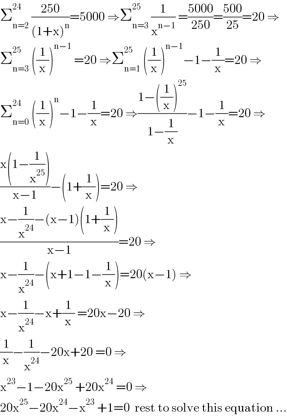 Σ_(n=2) ^(24)  ((250)/((1+x)^n ))=5000 ⇒Σ_(n=3) ^(25)  (1/x^(n−1) ) =((5000)/(250))=((500)/(25))=20 ⇒  Σ_(n=3) ^(25)  ((1/x))^(n−1)  =20 ⇒Σ_(n=1) ^(25)  ((1/x))^(n−1) −1−(1/x)=20 ⇒  Σ_(n=0) ^(24)  ((1/x))^n −1−(1/x)=20 ⇒((1−((1/x))^(25) )/(1−(1/x)))−1−(1/x)=20 ⇒  ((x(1−(1/x^(25) )))/(x−1))−(1+(1/x))=20 ⇒  ((x−(1/x^(24) )−(x−1)(1+(1/x)))/(x−1))=20 ⇒  x−(1/x^(24) )−(x+1−1−(1/x))=20(x−1) ⇒  x−(1/x^(24) )−x+(1/x) =20x−20 ⇒  (1/x)−(1/x^(24) )−20x+20 =0 ⇒  x^(23) −1−20x^(25)  +20x^(24)  =0 ⇒  20x^(25) −20x^(24) −x^(23)  +1=0  rest to solve this equation ...  