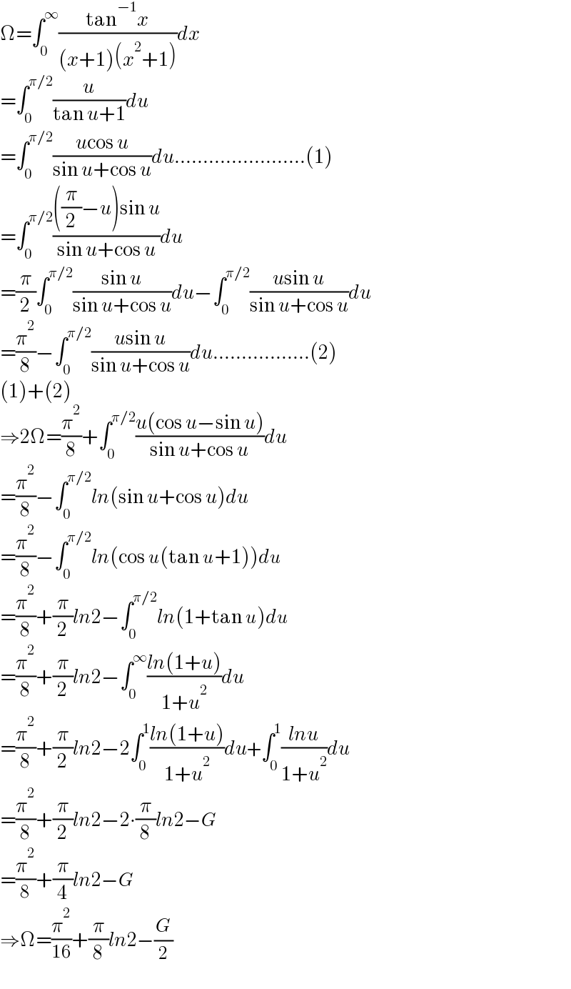 Ω=∫_0 ^∞ ((tan^(−1) x)/((x+1)(x^2 +1)))dx  =∫_0 ^(π/2) (u/(tan u+1))du  =∫_0 ^(π/2) ((ucos u)/(sin u+cos u))du.......................(1)  =∫_0 ^(π/2) ((((π/2)−u)sin u)/(sin u+cos u))du  =(π/2)∫_0 ^(π/2) ((sin u)/(sin u+cos u))du−∫_0 ^(π/2) ((usin u)/(sin u+cos u))du  =(π^2 /8)−∫_0 ^(π/2) ((usin u)/(sin u+cos u))du.................(2)  (1)+(2)  ⇒2Ω=(π^2 /8)+∫_0 ^(π/2) ((u(cos u−sin u))/(sin u+cos u))du  =(π^2 /8)−∫_0 ^(π/2) ln(sin u+cos u)du  =(π^2 /8)−∫_0 ^(π/2) ln(cos u(tan u+1))du  =(π^2 /8)+(π/2)ln2−∫_0 ^(π/2) ln(1+tan u)du  =(π^2 /8)+(π/2)ln2−∫_0 ^∞ ((ln(1+u))/(1+u^2 ))du  =(π^2 /8)+(π/2)ln2−2∫_0 ^1 ((ln(1+u))/(1+u^2 ))du+∫_0 ^1 ((lnu)/(1+u^2 ))du  =(π^2 /8)+(π/2)ln2−2∙(π/8)ln2−G  =(π^2 /8)+(π/4)ln2−G  ⇒Ω=(π^2 /(16))+(π/8)ln2−(G/2)  