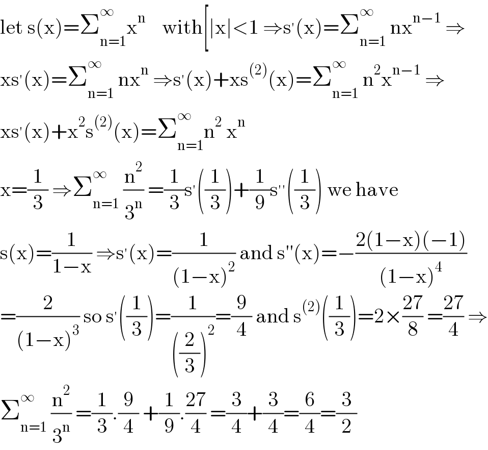 let s(x)=Σ_(n=1) ^∞ x^n     with[∣x∣<1 ⇒s^′ (x)=Σ_(n=1) ^∞  nx^(n−1)  ⇒  xs^′ (x)=Σ_(n=1) ^∞  nx^n  ⇒s^′ (x)+xs^((2)) (x)=Σ_(n=1) ^∞  n^2 x^(n−1)  ⇒  xs^′ (x)+x^2 s^((2)) (x)=Σ_(n=1) ^∞ n^2  x^n   x=(1/3) ⇒Σ_(n=1) ^∞  (n^2 /3^n ) =(1/3)s^′ ((1/3))+(1/9)s^(′′) ((1/3)) we have  s(x)=(1/(1−x)) ⇒s^′ (x)=(1/((1−x)^2 )) and s′′(x)=−((2(1−x)(−1))/((1−x)^4 ))  =(2/((1−x)^3 )) so s^′ ((1/3))=(1/(((2/3))^2 ))=(9/4) and s^((2)) ((1/3))=2×((27)/8) =((27)/4) ⇒  Σ_(n=1) ^∞  (n^2 /3^n ) =(1/3).(9/4) +(1/9).((27)/4) =(3/4)+(3/4)=(6/4)=(3/2)  