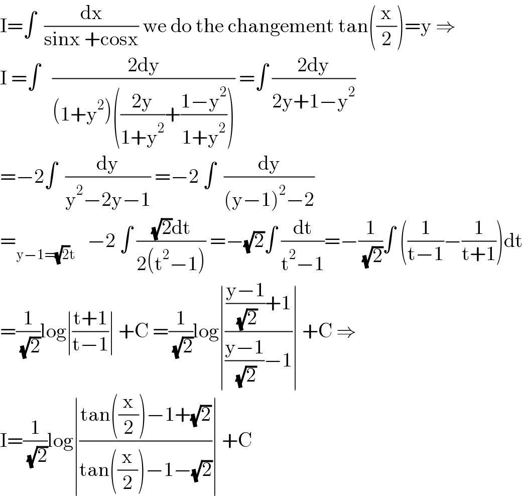 I=∫  (dx/(sinx +cosx)) we do the changement tan((x/2))=y ⇒  I =∫   ((2dy)/((1+y^2 )(((2y)/(1+y^2 ))+((1−y^2 )/(1+y^2 ))))) =∫ ((2dy)/(2y+1−y^2 ))  =−2∫  (dy/(y^2 −2y−1)) =−2 ∫  (dy/((y−1)^2 −2))  =_(y−1=(√2)t)    −2 ∫ (((√2)dt)/(2(t^2 −1))) =−(√2)∫ (dt/(t^2 −1))=−(1/( (√2)))∫ ((1/(t−1))−(1/(t+1)))dt  =(1/( (√2)))log∣((t+1)/(t−1))∣ +C =(1/( (√2)))log∣((((y−1)/( (√2)))+1)/(((y−1)/( (√2)))−1))∣ +C ⇒  I=(1/( (√2)))log∣((tan((x/2))−1+(√2))/(tan((x/2))−1−(√2)))∣ +C  