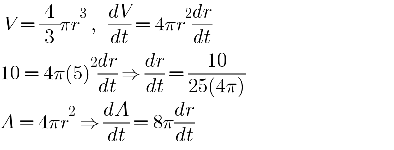  V = (4/3)πr^3  ,   (dV/dt) = 4πr^2 (dr/dt)  10 = 4π(5)^2 (dr/dt) ⇒ (dr/dt) = ((10)/(25(4π)))  A = 4πr^2  ⇒ (dA/dt) = 8π(dr/dt)  