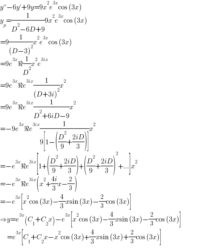 y′′−6y′+9y=9x^2 e^(3x) cos (3x)  y_p =(1/(D^2 −6D+9))9x^2 e^(3x) cos (3x)  =9(1/((D−3)^2 ))x^2 e^(3x) cos (3x)  =9e^(3x) ℜ(1/D^2 )x^2 e^(3ix)   =9e^(3x) ℜe^(3ix) (1/((D+3i)^2 ))x^2   =9e^(3x) ℜe^(3ix) (1/(D^2 +6iD−9))x^2   =−9e^(3x) ℜe^(3ix) (1/(9[1−((D^2 /9)+((2iD)/3))]))x^2   =−e^(3x) ℜe^(3ix) [1+((D^2 /9)+((2iD)/3))+((D^2 /9)+((2iD)/3))^2 +...]x^2   =−e^(3x) ℜe^(3ix) (x^2 +((4i)/3)x−(2/3))  =−e^(3x) [x^2 cos (3x)−(4/3)xsin (3x)−(2/3)cos (3x)]  ⇒y=e^(3x) (C_1 +C_2 x)−e^(3x) [x^2 cos (3x)−(4/3)xsin (3x)−(2/3)cos (3x)]         =e^(3x) [C_1 +C_2 x−x^2 cos (3x)+(4/3)xsin (3x)+(2/3)cos (3x)]  