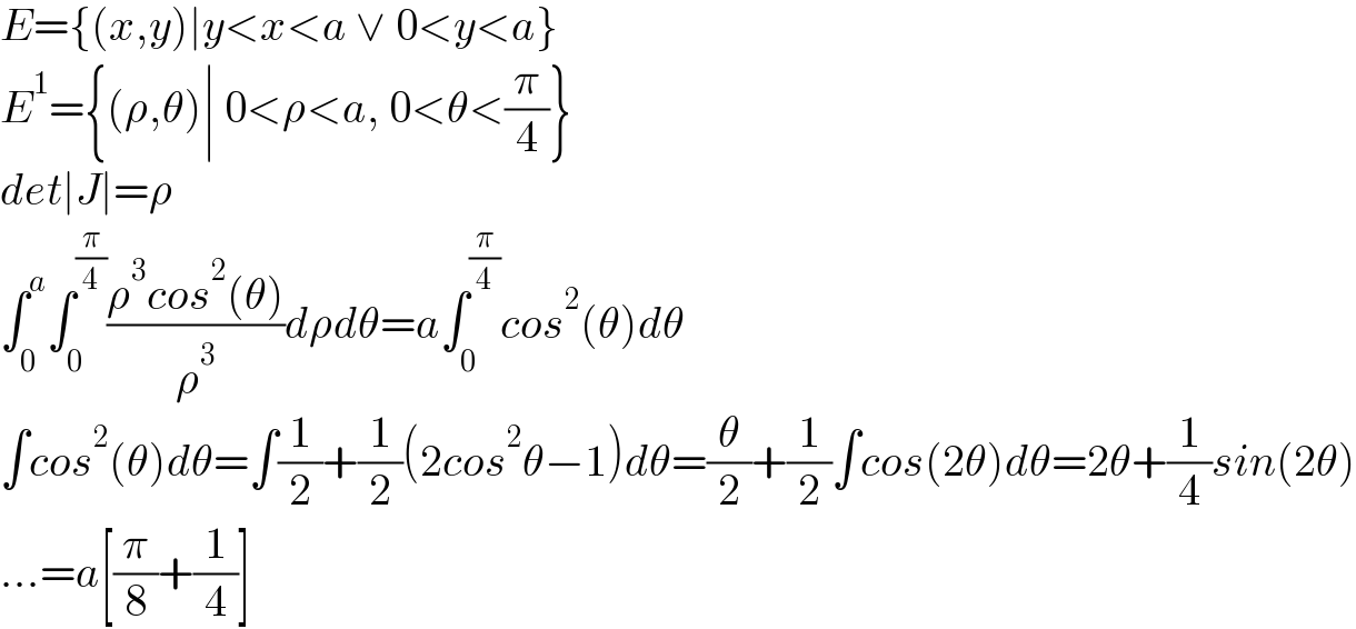 E={(x,y)∣y<x<a ∨ 0<y<a}  E^1 ={(ρ,θ)∣ 0<ρ<a, 0<θ<(π/4)}  det∣J∣=ρ  ∫_0 ^a ∫_0 ^(π/4) ((ρ^3 cos^2 (θ))/ρ^3 )dρdθ=a∫_0 ^(π/4) cos^2 (θ)dθ  ∫cos^2 (θ)dθ=∫(1/2)+(1/2)(2cos^2 θ−1)dθ=(θ/2)+(1/2)∫cos(2θ)dθ=2θ+(1/4)sin(2θ)  ...=a[(π/8)+(1/4)]  
