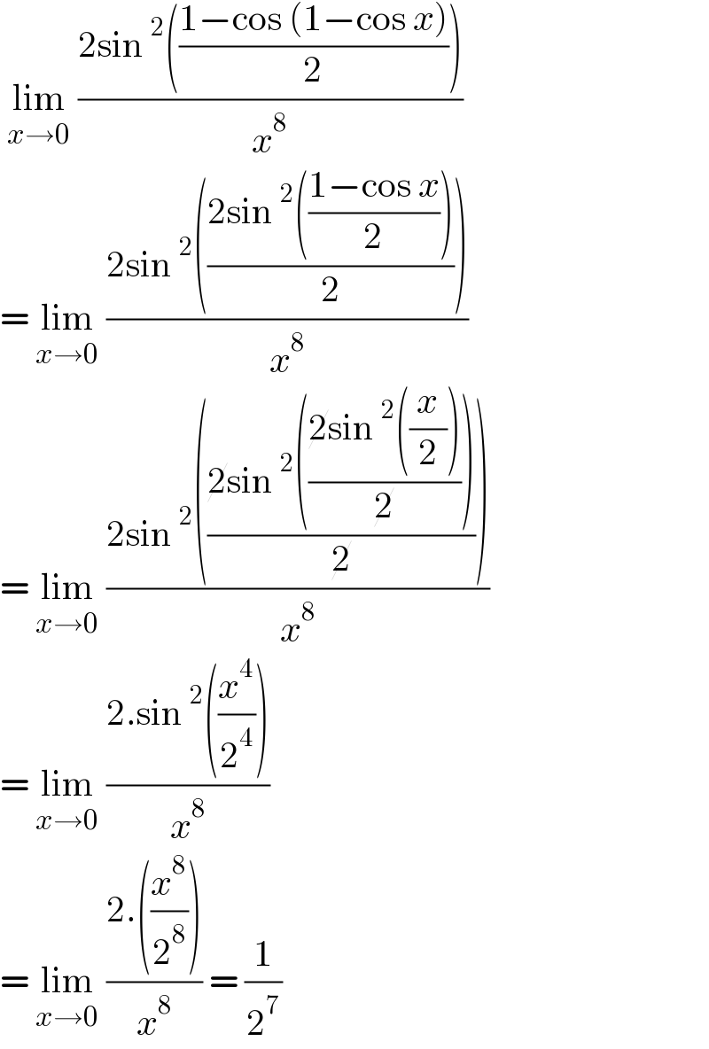  lim_(x→0)  ((2sin^2 (((1−cos (1−cos x))/2)))/x^8 )  = lim_(x→0)  ((2sin^2 (((2sin^2 (((1−cos x)/2)))/2)))/x^8 )  = lim_(x→0)  ((2sin^2 (((2sin^2 (((2sin^2 ((x/2)))/2)))/2)))/x^8 )  = lim_(x→0)  ((2.sin^2 ((x^4 /2^4 )))/x^8 )   = lim_(x→0)  ((2.((x^8 /2^8 )))/x^8 ) = (1/2^7 )  