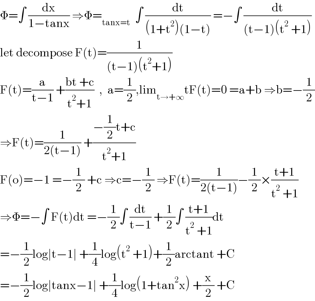 Φ=∫ (dx/(1−tanx)) ⇒Φ=_(tanx=t)   ∫ (dt/((1+t^2 )(1−t))) =−∫ (dt/((t−1)(t^2  +1)))  let decompose F(t)=(1/((t−1)(t^2 +1)))  F(t)=(a/(t−1)) +((bt +c)/(t^2 +1))  ,  a=(1/2),lim_(t→+∞) tF(t)=0 =a+b ⇒b=−(1/2)  ⇒F(t)=(1/(2(t−1))) +((−(1/2)t+c)/(t^2 +1))  F(o)=−1 =−(1/2) +c ⇒c=−(1/2) ⇒F(t)=(1/(2(t−1)))−(1/2)×((t+1)/(t^2  +1))  ⇒Φ=−∫ F(t)dt =−(1/2)∫ (dt/(t−1)) +(1/2)∫ ((t+1)/(t^2  +1))dt  =−(1/2)log∣t−1∣ +(1/4)log(t^2  +1)+(1/2)arctant +C  =−(1/2)log∣tanx−1∣ +(1/4)log(1+tan^2 x) +(x/2) +C  