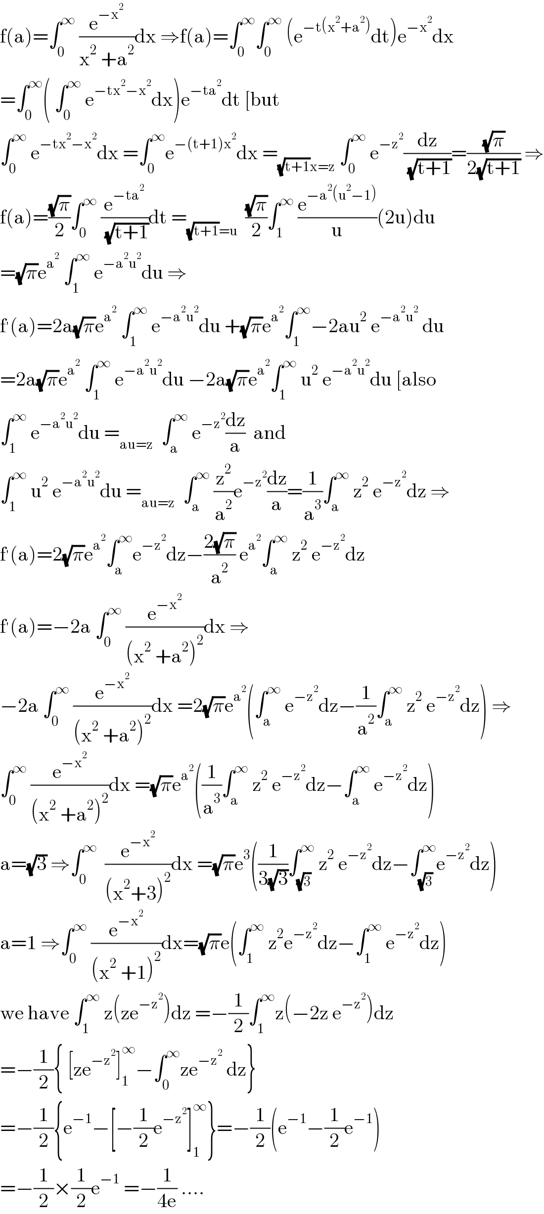 f(a)=∫_0 ^∞  (e^(−x^2 ) /(x^2  +a^2 ))dx ⇒f(a)=∫_0 ^∞ ∫_0 ^∞  (e^(−t(x^2 +a^2 )) dt)e^(−x^2 ) dx  =∫_0 ^∞ ( ∫_0 ^∞  e^(−tx^2 −x^2 ) dx)e^(−ta^2 ) dt [but  ∫_0 ^∞  e^(−tx^2 −x^2 ) dx =∫_0 ^∞ e^(−(t+1)x^2 ) dx =_((√(t+1))x=z)  ∫_0 ^∞  e^(−z^2 ) (dz/( (√(t+1))))=((√π)/(2(√(t+1)))) ⇒  f(a)=((√π)/2)∫_0 ^∞  (e^(−ta^2 ) /( (√(t+1))))dt =_((√(t+1))=u)   ((√π)/2)∫_1 ^∞  (e^(−a^2 (u^2 −1)) /u)(2u)du  =(√π)e^a^2   ∫_1 ^∞  e^(−a^2 u^2 ) du ⇒  f^′ (a)=2a(√π)e^a^2   ∫_1 ^∞  e^(−a^2 u^2 ) du +(√π)e^a^2  ∫_1 ^∞ −2au^2  e^(−a^2 u^2 )  du  =2a(√π)e^a^2   ∫_1 ^∞  e^(−a^2 u^2 ) du −2a(√π)e^a^2  ∫_1 ^∞  u^2  e^(−a^2 u^2 ) du [also  ∫_1 ^∞  e^(−a^2 u^2 ) du =_(au=z)   ∫_a ^∞  e^(−z^2 ) (dz/a)  and  ∫_1 ^∞  u^2  e^(−a^2 u^2 ) du =_(au=z)   ∫_a ^∞  (z^2 /a^2 )e^(−z^2 ) (dz/a)=(1/a^3 )∫_a ^∞  z^2  e^(−z^2 ) dz ⇒  f^′ (a)=2(√π)e^a^2  ∫_a ^∞ e^(−z^2 ) dz−((2(√π))/a^2 ) e^a^2  ∫_a ^∞  z^2  e^(−z^2 ) dz  f^′ (a)=−2a ∫_0 ^∞  (e^(−x^2 ) /((x^2  +a^2 )^2 ))dx ⇒  −2a ∫_0 ^∞  (e^(−x^2 ) /((x^2  +a^2 )^2 ))dx =2(√π)e^a^2  (∫_a ^∞  e^(−z^2 ) dz−(1/a^2 )∫_a ^∞  z^2  e^(−z^2 ) dz) ⇒  ∫_0 ^∞  (e^(−x^2 ) /((x^2  +a^2 )^2 ))dx =(√π)e^a^2  ((1/a^3 )∫_a ^∞  z^2  e^(−z^2 ) dz−∫_a ^∞  e^(−z^2 ) dz)  a=(√3) ⇒∫_0 ^∞   (e^(−x^2 ) /((x^2 +3)^2 ))dx =(√π)e^3 ((1/(3(√3)))∫_(√3) ^∞  z^2  e^(−z^2 ) dz−∫_(√3) ^∞ e^(−z^2 ) dz)  a=1 ⇒∫_0 ^∞  (e^(−x^2 ) /((x^2  +1)^2 ))dx=(√π)e(∫_1 ^∞  z^2 e^(−z^2 ) dz−∫_1 ^∞  e^(−z^2 ) dz)  we have ∫_1 ^∞  z(ze^(−z^2 ) )dz =−(1/2)∫_1 ^∞ z(−2z e^(−z^2 ) )dz  =−(1/2){ [ze^(−z^2 ) ]_1 ^∞ −∫_0 ^∞ ze^(−z^2 )  dz}  =−(1/2){e^(−1) −[−(1/2)e^(−z^2 ) ]_1 ^∞ }=−(1/2)(e^(−1) −(1/2)e^(−1) )  =−(1/2)×(1/2)e^(−1)  =−(1/(4e)) ....  