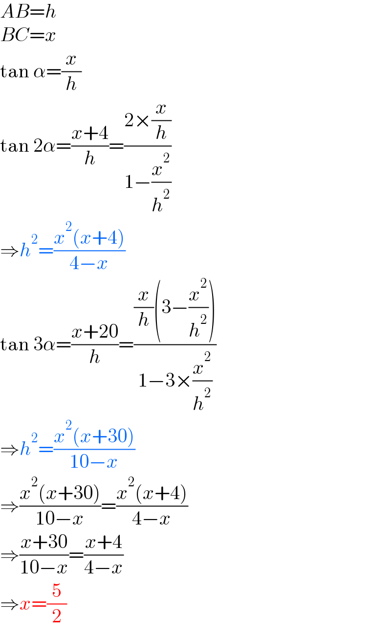 AB=h  BC=x  tan α=(x/h)  tan 2α=((x+4)/h)=((2×(x/h))/(1−(x^2 /h^2 )))  ⇒h^2 =((x^2 (x+4))/(4−x))  tan 3α=((x+20)/h)=(((x/h)(3−(x^2 /h^2 )))/(1−3×(x^2 /h^2 )))  ⇒h^2 =((x^2 (x+30))/(10−x))  ⇒((x^2 (x+30))/(10−x))=((x^2 (x+4))/(4−x))  ⇒((x+30)/(10−x))=((x+4)/(4−x))  ⇒x=(5/2)  