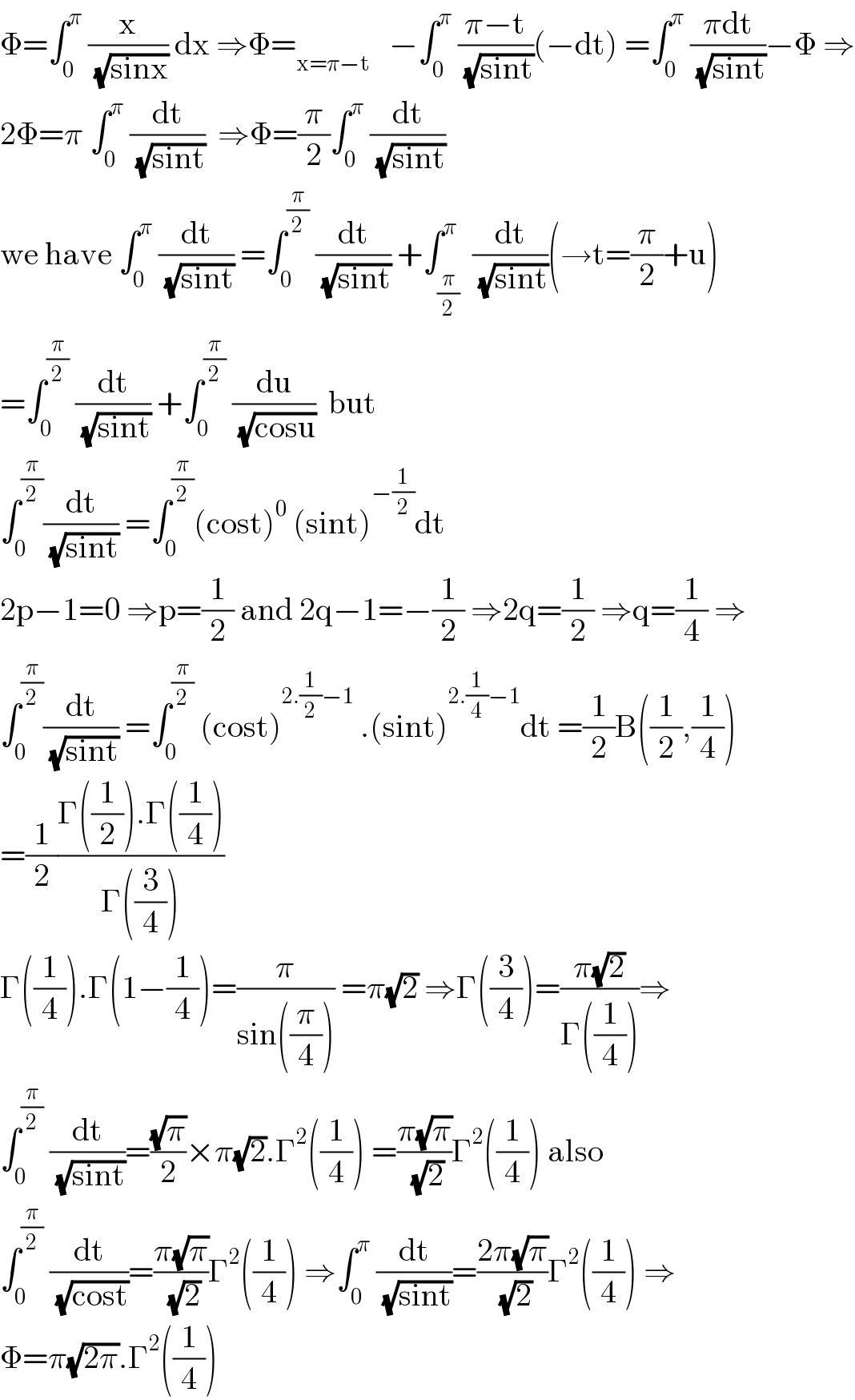 Φ=∫_0 ^π  (x/( (√(sinx)))) dx ⇒Φ=_(x=π−t)    −∫_0 ^π  ((π−t)/( (√(sint))))(−dt) =∫_0 ^π  ((πdt)/( (√(sint))))−Φ ⇒  2Φ=π ∫_0 ^π  (dt/( (√(sint))))  ⇒Φ=(π/2)∫_0 ^π  (dt/( (√(sint))))  we have ∫_0 ^π  (dt/( (√(sint)))) =∫_0 ^(π/2)  (dt/( (√(sint)))) +∫_(π/2) ^π  (dt/( (√(sint))))(→t=(π/2)+u)  =∫_0 ^(π/2)  (dt/( (√(sint)))) +∫_0 ^(π/2)  (du/( (√(cosu))))  but  ∫_0 ^(π/2) (dt/( (√(sint)))) =∫_0 ^(π/2) (cost)^0  (sint)^(−(1/2)) dt  2p−1=0 ⇒p=(1/2) and 2q−1=−(1/2) ⇒2q=(1/2) ⇒q=(1/4) ⇒  ∫_0 ^(π/2) (dt/( (√(sint)))) =∫_0 ^(π/2)  (cost)^(2.(1/2)−1)  .(sint)^(2.(1/4)−1) dt =(1/2)B((1/2),(1/4))  =(1/2)((Γ((1/2)).Γ((1/4)))/(Γ((3/4))))  Γ((1/4)).Γ(1−(1/4))=(π/(sin((π/4)))) =π(√2) ⇒Γ((3/4))=((π(√2))/(Γ((1/4))))⇒  ∫_0 ^(π/2)  (dt/( (√(sint))))=((√π)/2)×π(√2).Γ^2 ((1/4)) =((π(√π))/( (√2)))Γ^2 ((1/4)) also  ∫_0 ^(π/2)  (dt/( (√(cost))))=((π(√π))/( (√2)))Γ^2 ((1/4)) ⇒∫_0 ^π  (dt/( (√(sint))))=((2π(√π))/( (√2)))Γ^2 ((1/4)) ⇒  Φ=π(√(2π)).Γ^2 ((1/4))  