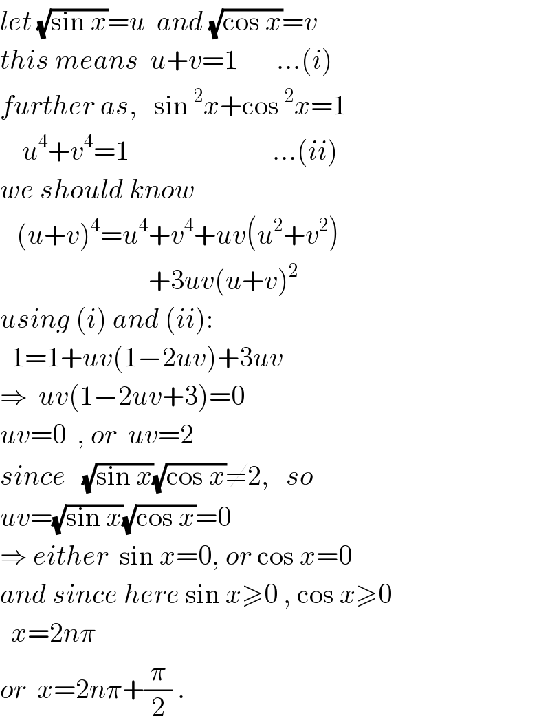 let (√(sin x))=u  and (√(cos x))=v  this means  u+v=1       ...(i)  further as,   sin^2 x+cos^2 x=1      u^4 +v^4 =1                          ...(ii)  we should know     (u+v)^4 =u^4 +v^4 +uv(u^2 +v^2 )                             +3uv(u+v)^2   using (i) and (ii):    1=1+uv(1−2uv)+3uv  ⇒  uv(1−2uv+3)=0  uv=0  , or  uv=2  since   (√(sin x))(√(cos x))≠2,   so  uv=(√(sin x))(√(cos x))=0  ⇒ either  sin x=0, or cos x=0   and since here sin x≥0 , cos x≥0     x=2nπ   or  x=2nπ+(π/2) .  