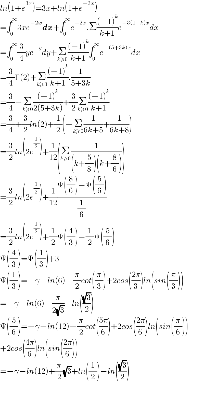 ln(1+e^(3x) )=3x+ln(1+e^(−3x) )  =∫_0 ^∞ 3xe^(−2x) dx+∫_0 ^∞ e^(−2x) .Σ(((−1)^k )/(k+1))e^(−3(1+k)x) dx  =∫_0 ^∞ (3/4)ye^(−y) dy+Σ_(k≥0) (((−1)^k )/(k+1))∫_0 ^∞ e^(−(5+3k)x) dx  =(3/4)Γ(2)+Σ_(k≥0) (((−1)^k )/(k+1)).(1/(5+3k))  =(3/4)−Σ_(k≥0) (((−1)^k )/(2(5+3k)))+(3/2)Σ_(k≥0) (((−1)^k )/(k+1))  =(3/4)+(3/2)ln(2)+(1/2)(−Σ_(k≥0) (1/(6k+5))+(1/(6k+8)))  =(3/2)ln(2e^(1/2) )+(1/(12))(Σ_(k≥0) (1/((k+(5/8))(k+(8/6)))))  =(3/2)ln(2e^(1/2) )+(1/(12))((Ψ((8/6))−Ψ((5/6)))/(1/6))  =(3/2)ln(2e^(1/2) )+(1/2)Ψ((4/3))−(1/2)Ψ((5/6))  Ψ((4/3))=Ψ((1/3))+3  Ψ((1/3))=−γ−ln(6)−(π/2)cot((π/3))+2cos(((2π)/3))ln(sin((π/3)))  =−γ−ln(6)−(π/(2(√3)))−ln(((√3)/2))  Ψ((5/6))=−γ−ln(12)−(π/2)cot(((5π)/6))+2cos(((2π)/6))ln(sin((π/6)))  +2cos(((4π)/6))ln(sin(((2π)/6)))  =−γ−ln(12)+(π/2)(√3)+ln((1/2))−ln(((√3)/2))    
