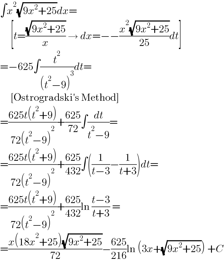 ∫x^2 (√(9x^2 +25))dx=       [t=((√(9x^2 +25))/x) → dx=−−((x^2 (√(9x^2 +25)))/(25))dt]  =−625∫(t^2 /((t^2 −9)^3 ))dt=       [Ostrogradski′s Method]  =((625t(t^2 +9))/(72(t^2 −9)^2 ))+((625)/(72))∫(dt/(t^2 −9))=  =((625t(t^2 +9))/(72(t^2 −9)^2 ))+((625)/(432))∫((1/(t−3))−(1/(t+3)))dt=  =((625t(t^2 +9))/(72(t^2 −9)^2 ))+((625)/(432))ln ((t−3)/(t+3)) =  =((x(18x^2 +25)(√(9x^2 +25)))/(72))−((625)/(216))ln (3x+(√(9x^2 +25))) +C  