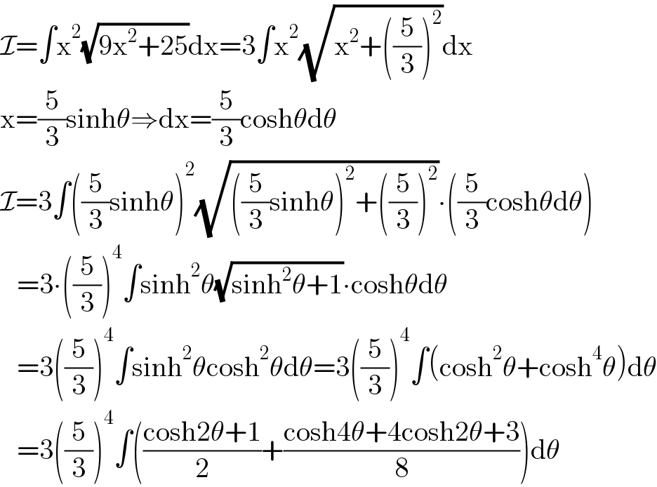 I=∫x^2 (√(9x^2 +25))dx=3∫x^2 (√(x^2 +((5/3))^2 ))dx  x=(5/3)sinhθ⇒dx=(5/3)coshθdθ  I=3∫((5/3)sinhθ)^2 (√(((5/3)sinhθ)^2 +((5/3))^2 ))∙((5/3)coshθdθ)     =3∙((5/3))^4 ∫sinh^2 θ(√(sinh^2 θ+1))∙coshθdθ     =3((5/3))^4 ∫sinh^2 θcosh^2 θdθ=3((5/3))^4 ∫(cosh^2 θ+cosh^4 θ)dθ     =3((5/3))^4 ∫(((cosh2θ+1)/2)+((cosh4θ+4cosh2θ+3)/8))dθ  